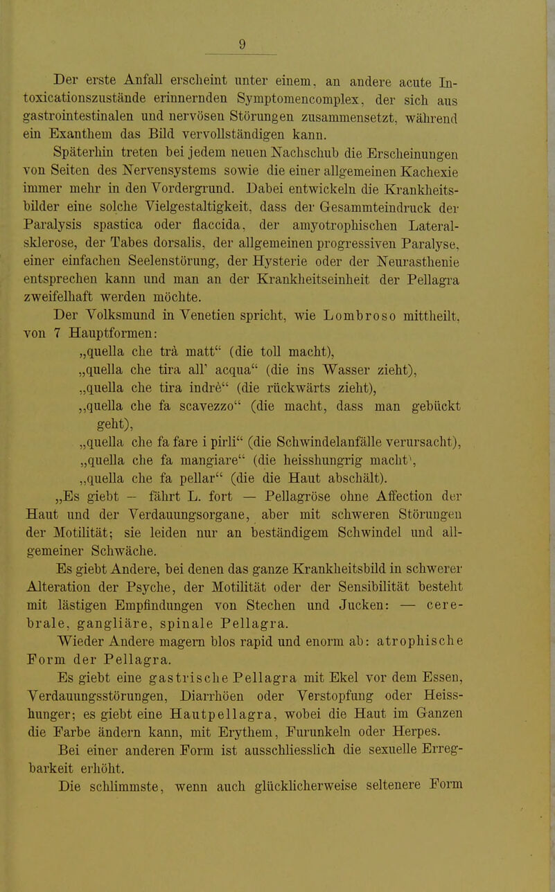 Der erste Anfall erscheint unter einem, an andere acute In- toxicationszustände erinnernden Symptomencomplex, der sich aus gastrointestinalen und nervösen Störungen zusammensetzt, während ein Exanthem das Bild vervollständigen kann. Späterhin treten bei jedem neuen Nachschub die Erscheinungen von Seiten des Nervensystems sowie die einer allgemeinen Kachexie immer mehr in den Vordergrund. Dabei entwickeln die Krankheits- büder eine solche Vielgestaltigkeit, dass der Gesammteindruck der Paralysis spastica oder flaccida, der amyotrophischen Lateral- sklerose, der Tabes dorsalis, der allgemeinen progressiven Paralyse, einer einfachen Seelenstörung, der Hysterie oder der Neurasthenie entsprechen kann und man an der Kranklieitseinheit der Pellagra zweifelhaft werden möchte. Der Volksmund in Venetien spricht, wie Lombroso mittheilt, von 7 Hauptformen: „quella che trä matt (die toll macht), „quella che tira all' acqua (die ins Wasser zieht), „quella che tira indre (die rückwärts zieht), ,,quella che fa scavezzo (die macht, dass man gebückt geht), „quella che fa fare i pirli (die Schwindelanfälle verursacht), „quella che fa mangiare (die heisshungrig macht', „quella che fa pellar (die die Haut abschält). „Es giebt - fährt L. fort — Pellagröse ohne Alfection der Haut und der Verdauungsorgane, aber mit schweren Störungen der Motilität; sie leiden nur an beständigem Schwindel und all- gemeiner Schwäche. Es giebt Andere, bei denen das ganze Krankheitsbild in schwerer Alteration der Psyche, der Motilität oder der Sensibilität besteht mit lästigen Empfindungen von Stechen und Jucken: — cere- brale, gangliäre, spinale Pellagra. Wieder Andere magern blos rapid und enorm ab: atrophische Form der Pellagra. Es giebt eine gastrische Pellagra mit Ekel vor dem Essen, Verdauungsstörungen, Diarrhoen oder Verstopfung oder Heiss- hunger; es giebt eine Hautpellagra, wobei die Haut im (^ranzen die Farbe ändern kann, mit Erythem, Furunkeln oder Herpes. Bei einer anderen Form ist ausschliesslich die sexuelle Erreg- barkeit erhöht. Die sclilimmste, wenn auch glückhcherweise seltenere Form