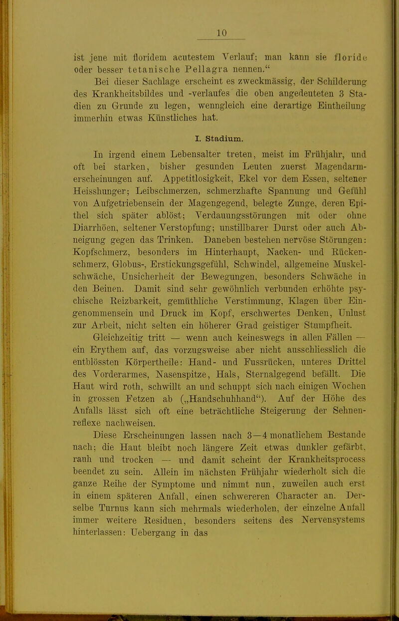 ist jene mit lioridem acutestem Verlauf; man kann sie floride oder besser tetanisclie Pellagra nennen. Bei dieser Sachlage erscheint es zweckmässig, der Schilderung des Krankheitsbildes und -Verlaufes die oben angedeuteten 3 Sta- dien zu Grunde zu legen, wenngleich eine derartige Eintheilung immerhin etwas Künstliches hat. I. Stadium. In irgend einem Lebensalter treten, meist im Frühjahr, und oft bei starken, bisher gesunden Leuten zuerst Magendarm- erscheinungen auf. Appetitlosigkeit, Ekel vor dem Essen, seltener Heisshunger; Leibschmerzen, schmei'zhafte Spannung und G-efühl von Aufgetriebensein der Magengegend, belegte Zunge, deren Epi- thel sich später ablöst; Verdauungsstörungen mit oder ohne Diarrhöen, seltener Verstopfung; unstillbarer Durst oder auch Ab- neigung gegen das Trinken. Daneben bestehen nervöse Störungen: Kopfschmerz, besonders im Hinterhaupt, Nacken- imd Rücken- schmerz, Globus-, Erstickungsgefühl, Schwindel, allgemeine Muskel- schwäche, Unsicherheit der Bewegungen, besonders Schwäche in den Beineu. Damit sind sehr gewöhnlich verbunden erhöhte psj'- chische Eeizbarkeit, gemüthliche Verstimmung, Klagen über Ein- genommensein und Druck im Kopf, erschwertes Denken, Unlust zur Arbeit, nicht selten ein höherer Grad geistiger Stumpfheit. Gleichzeitig tritt — wenn auch keineswegs in allen Fällen — ein Erythem auf, das vorzugsweise aber nicht ausschliesslich die entblössten Körpertheile: Hand- und Fussrücken, unteres Drittel des Vorderarmes, Nasenspitze, Hals, Sternalgegend befällt. Die Haut wird roth, schwillt an und schuppt sich nach einigen Wochen in grossen Fetzen ab („Handschuhhand). Auf der Höhe des Anfalls lässt sich oft eine beträchtliche Steigerung der Sehnen- reflexe nachweisen. Diese Erscheinungen lassen nach 3—4 monatlichem Bestände nach; die Haut bleibt noch längere Zeit etwas dunkler gefärbt, rauh und trocken — und damit scheint der Ki'ankheitsprocess beendet zu sein. Allein im nächsten Frühjalu- wiederholt sich die ganze Eeilie der Symptome und nimmt nun, zuweilen auch erst in einem späteren Anfall, einen schwereren Character an. Der- selbe Turnus kann sich mehrmals wiederholen, der einzelne Aufall immer weitere Eesiduen, besonders seitens des Nervensystems hinterlassen: Uebergang in das