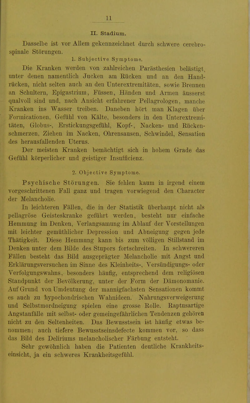 II. Stadium. Dasselbe ist vor Allem gekennzeiclmet durch schwere cerebro- spinale Störungeu. 1. Subjective Symptome, Die Kranken Averden von zahlreichen Parästhesien belästigt, unter denen namentlich Jucken am Eücken und an den Hand- rücken, nicht selten auch an den Unterextremitäten, sowie Brennen an Schultern, Epigastrium, Füssen, Händen und Armen äusserst qualvoll sind und, nach Ansicht erfahrener Pellagrologen, manche Kranken ins Wasser treiben. Daneben hört man Klagen über Eormicationen, Gefühl von Kälte, besonders in den Unterextremi- täten, Globus-, Erstickungsgefühl, Kopf-, Nacken- und Eücken- schmerzen. Ziehen im Nacken, Ohrensausen, Schwindel, Sensation des herausfallenden Uterus. Der meisten Kranken bemächtigt sich in hohem Grade das Gefühl körperlicher und geistiger Insufficienz. 2. Objective Symptome. Psj'chische Störungen. Sie fehlen kaum in irgend einem vorgeschrittenen Fall ganz und tragen vorwiegend den Character der Melancholie. In leichteren Fällen, die in der Statistik überhaupt nicht als pellagröse Geisteskranke geführt werden, besteht nur einfache Hemmung im Denken, Verlangsamung im Ablauf der Vorstellungen mit leichter gemüthlicher Depression und Abneigung gegen jede Thätigkeit. Diese Hemmung kann bis zum völligen Stillstand im Denken unter dem Bilde des Stupors fortschreiten. In schwereren Fällen besteht das Bild ausgeprägter Melancholie mit Angst und Erklärungsversuchen im Sinne des Elleinheits-, Versündigungs- oder Verfolgungswahns, besonders häufig, entsprechend dem religiösen Standpunkt der Bevölkerung, unter der Form der Dämonomanie. x\uf Grund vonUmdeutung der mannigfachsten Sensationen kommt es auch zu hypochondrischen Wahnideen. Nahrungsverweigerung und Selbstmordneigung spielen eine grosse EoUe. Raptusartige Angstanfälle mit selbst- oder gemeingefährlichen Tendenzen gehören nicht zu den Seltenheiten. Das Bewusstsein ist häufig etwas be- nommen: auch tiefere Bewusstseinsdefecte kommen vor, so dass das Büd des Deliriums melancholischer Färbung entsteht. Sehr gewöhnlich haben die Patienten deutliche Krankheits- einsicht, ja ein schweres Krankheitsgefühl.