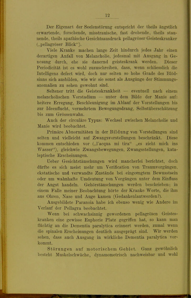 12^ Der Eigenart der Seelenstörung entspricht der theüs ängstlich erwartende, forschende, misstrauische, fast drohende, theils stau- nende, theils apathische Gesiclitsausdruck pellagi'öser Geisteskranker (..pellagröser Blick). Viele Kranke machen lange Zeit hindurch jedes Jahr einen derartigen Anfall von Melancholie, jedesmal mit Ausgang in Ge- nesung durch, ehe sie dauernd geisteskrank werden. Dieser Periodicität ist es wohl zuzuschreiben, dass, wenn schliesslich die InteUigenz defect wird, doch nur selten so hohe Grade des Blöd- sinns sich ausbilden, wie wir sie sonst als Ausgänge der Stimmungs- anomalien zu sehen gewohnt sind. Seltener tritt die Geisteskrankheit — eventuell nach einem melancholischen Vorstadium — unter dem Bilde der Manie auf: heitere Erregung, Beschleunigung im Ablauf der Vorstellungen bis zur Ideenflucht, vermehi'tem Bewegungsdrang, Selbstüberschätzung bis zum Grössenwahn. Auch der cii'culäre Typus: Wechsel zwischen Melancholie und Manie wird beobachtet. Primäre Abnormitäten in der Bildung von Vorstellungen sind selten und vielleicht auf Zwangsvorstellungen beschränkt. Diese kommen entschieden vor („racqua mi üra „es zieht mich ins Wasser), gleichwie Zwangsbewegungen, Zwangsstellungen, kata- leptische Erscheinungen. Ueber Gesichtstäuschungen wird mancherlei berichtet, doch dürfte es sich meist mehr um Verification von Traumvorgängen, ekstatische und verwandte Zustände bei eingeengtem Bewusstsein oder um wahnhafte Umdeutung von Vorgängen unter dem Einfluss der Angst handeln. Gehörstäuschungen werden beschrieben: in einem Falle meiner Beobachtung hörte der Kranke Worte, die ihm aus Ohren, Nase und Auge kamen (Gedankenlautwerden?). Ausgebildete Paranoia habe ich ebenso wenig wie Andere im Verlauf der Pellagra beobachtet. Wenn bei schwachsinnig gewordenen pellagrösen Geistes- ki'anken eine gewisse Euphorie Platz gegi'iffen hat, so kann man flüchtig an die Dementia paralytica erinnert werden, zumal wenn die spinalen Erscheinungen deutlich ausgeprägt sind. Wir werden sehen, dass auch Ausgang in wirkliche Dementia paralytica vor- kommt. Störungen auf motorischem Gebiet. Ganz gewöhnlich besteht Muskelschwäche, dynamometrisch nachweisbar und wolü