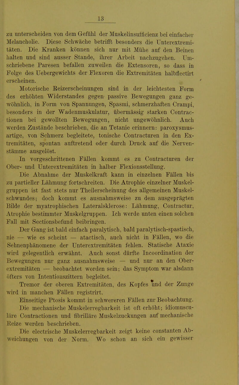 zu unterscheiden von dem Gefühl der Muskelinsuflicienz bei einfacher Melancholie. Diese Schwäche betrifft besonders die TJnterextremi- täten. Die Kj-anken können sich nur mit Mühe auf den Beinen halten und sind ausser Stande, ihrer Arbeit nachzugehen. Um- schriebene Paresen befallen zuweilen die Extensoren, so dass in Folge des üebergewichts der Flexoren die Extremitäten halbflectirt erscheinen. Motorische Eeizerscheinungen sind in der leichtesten Form des erhöhten Widerstandes gegen passive Bewegungen ganz ge- wöhnlich, in Form von Spannungen, Spasmi, schmerzhaften Crampi, besonders in der Wadenmuskulatur, übermässig starken Contrac- tionen bei gewollten Bewegungen, nicht ungewöhnlich. Auch werden Zustände beschrieben, die an Tetanie erinnern: paroxysmus- artige, von Schmerz begleitete, tonische Contracturen in den Ex- tremitäten, spontan auftretend oder durch Druck auf die Nerven- stämme ausgelöst. In vorgeschrittenen Fällen kommt es zu Contracturen der Ober- und Unterextremitäten in halber Flexionsstellung. Die Abnahme der Muskelkraft kann in einzelnen Fällen bis zu partieller Lähmung fortschreiten. Die Atrophie einzelner Muskel- gruppen ist fast stets nur Theilerscheinung des allgemeinen Muskel- schwundes; doch kommt es ausnahmsweise zu dem ausgeprägten Bilde der myatrophischen Lateralsklerose: Lähmung, Contractur, Atrophie bestimmter Muskelgruppen. Ich werde unten einen solchen Fall mit Sectionsbefund beibringen. Der Gang ist bald einfach paralytisch, bald paralytisch-spastisch, nie — wie es scheint — atactisch, auch nicht in Fällen, wo die Sehnenphänomene der Unterextremitäten fehlen. Statische Ataxie wird gelegentlich erwähnt. Auch sonst dürfte Incoordination der Bewegungen nur ganz ausnahmsweise — und nur an den Ober- extremitäten — beobachtet worden sein; das Symptom war alsdann öfters von Intentionszittern begleitet. Tremor der oberen Extremitäten, des Kopfes und der Zunge wird in manchen Fällen registrirt. Einseitige Ptosis kommt in schwereren Fällen zur Beobachtung. Die mechanische Muskelerregbarkeit ist oft erhöht; idiomuscu- läre Contractionen und fibrilläre Muskelzuckungen auf mechanische Reize werden beschrieben. Die electrische Muskelerregbarkeit zeigt keine constanten Ab- weichungen von der Norm. Wo schon an sich ein gewisser