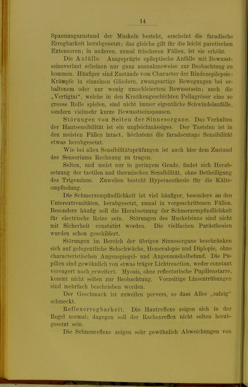 1£ Spannuugszustand der Muskeln bestellt, erscheint die faradische Erregbarkeit herabgesetzt; das gleiche gilt für die leicht paretischen Extensoren; in anderen, zumal frischeren Fällen, ist sie erhöht. Die Anfälle. Ausgeprägte epileptische Anfälle mit Bewusst- seinsverlust scheinen nur ganz ausnahmsweise zur Beobachtung zu kommen.. Häufiger sind Zustände vom Character der Eindenepilepsie: Krämpfe in einzelnen Gliedern, zwangsartige Bewegungen bei er- haltenem oder nur wenig umschleiertera Bewusstsein; auch die „Vertigini, welche in den Krankengeschichten Pellagröser eine so grosse Rolle spielen, sind nicht immer eigentliche Schwindelanfälle, sondern vielmehr kurze Bewusstseinspausen. Störungen von Seiten der Sinnesorgane. Das Verhalten der Hautsensibilität ist ein ungleichmässiges. Der Tastsinn ist in den meisten Fällen intact, höchstens die faradocutane Sensibilität etwas herabgesetzt. Wie bei allen Sensibilitätsprüfungen ist auch hier dem Zustand des Sensoriums Rechnung zu tragen. Selten, und meist nur in geringem Grade, findet sich Herab- setzung der tactilen und thermischen Sensibilität, ohne Betheiligung des Trigeminus. Zuweilen besteht Hyperaesthesie für die Kälte- empfindung. Die Schmerzempfindlichkeit ist viel häufiger, besonders an den Unterextremitäten, herabgesetzt, zumal in vorgeschi'ittenen Fällen. Besonders häufig soll die Herabsetzung der Schmerzempfindlichkeit für electrische Reize sein. Störungen des Muskelsinns sind nicht mit Sicherheit constatirt worden. Die vielfachen Parästhesien wurden schon geschildert. Störungen im Bereich der übrigen Sinnesorgane beschränken sich auf gelegentliche Sehschwäche, Hemeralopie und Diplopie, ohne characteristischen Augenspiegel- und Augenmuskelbefund. Die Pu- pillen sind gewöhnlich von etwas träger Lichtreaction, weder constant verengert noch erweitert. Myosis, ohne reflectorische Pupillenstarre, kommt nicht selten zur Beobachtung. Vorzeitige Linsentrübungen sind mehrfach beschrieben worden. Der Geschmack ist zuweilen pervers, so dass Alles ,.salzig schmeckt. Reflexerregbarkeit. Die Hautreflexe zeigen sich in der Regel normal; dagegen soll der Racheureflex nicht selten herab- gesetzt sein. Die Sehnenreflexe zeigen selir gewöhnlich Abweichungen von