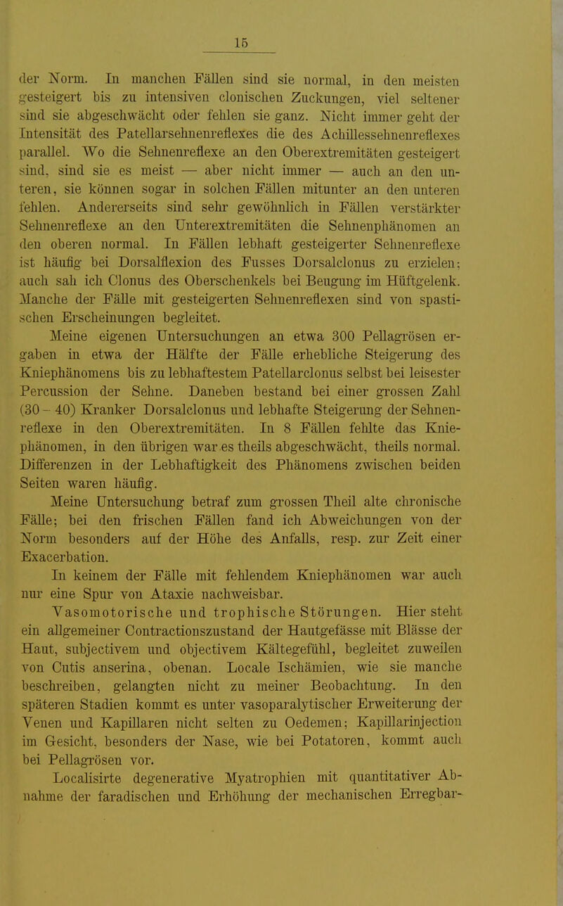 16 der Norm. In manchen Fällen sind sie normal, in den meisten «•esteigert bis zu intensiven clonischen Zuckungen, viel seltener sind sie abgeschwächt oder fehlen sie ganz. Nicht immer geht der Intensität des Patellarselmenreflexes die des Achillessehnenreflexes [)arallel. Wo die Sehnenreflexe an den Oberextremitäten gesteigert sind, sind sie es meist — aber nicht immer — auch an den un- teren, sie können sogar in solchen Fällen mitunter an den unteren fehlen. Andererseits sind sehr gewöhnlich in Fällen verstärkter Sehnenreflexe an den ünterextremitäten die Sehnenphänomen an den oberen normal. In Fällen lebhaft gesteigerter Sehnenreflexe ist häufig bei Dorsalflexion des Fusses Dorsalclonus zu erzielen: auch sah ich Glonns des Oberschenkels bei Beugung im Hüftgelenk. Manche der Fälle mit gesteigerten Sehuenreflexen sind von spasti- schen Erscheinungen begleitet. Meine eigenen Untersuchungen an etwa 300 PeUagrösen er- gaben in etwa der Hälfte der Fälle erhebliche Steigerung des Kniephänomens bis zu lebhaftestem Patellarclonus selbst bei leisester Percussion der Sehne. Daneben bestand bei einer grossen Zahl (30 - 40) Kranker Dorsalclonus und lebhafte Steigerung der Sehnen- reflexe in den Oberextremitäten. In 8 Fällen fehlte das Knie- phänomeu, in den übrigen war es theüs abgeschwächt, theils normal. Differenzen in der Lebhaftigkeit des Phänomens zwischen beiden Seiten waren häufig. Meine Untersuchung betraf zum grossen Theil alte chronische Fälle; bei den frischen Fällen fand ich Abweichungen von der Norm besonders auf der Höhe des Anfalls, resp. zur Zeit einer Exacerbation. In keinem der Fälle mit fehlendem Kniephänomen war auch nur eine Spur von Ataxie nachweisbar. Vasomotorische und trophische Störungen. Hier steht ein allgemeiner Contractionszustand der Hautgefässe mit Blässe der Haut, subjectivem und objectivem Kältegefühl, begleitet zuweilen von Cutis anserüia, obenan. Locale Ischämien, wie sie manche beschreiben, gelangten nicht zu meiner Beobachtung. In den späteren Stadien kommt es unter vasoparalytischer Erweiterung der Venen und Kapillaren nicht selten zu Oedemen; Kapülarinjection im Gesicht, besonders der Nase, wie bei Potatoren, kommt aucli bei PeUagrösen vor. Localisirte degenerative Myatrophien mit quantitativer Ab- nahme der faradischen und Erhöhung der mechanischen Erregbar-