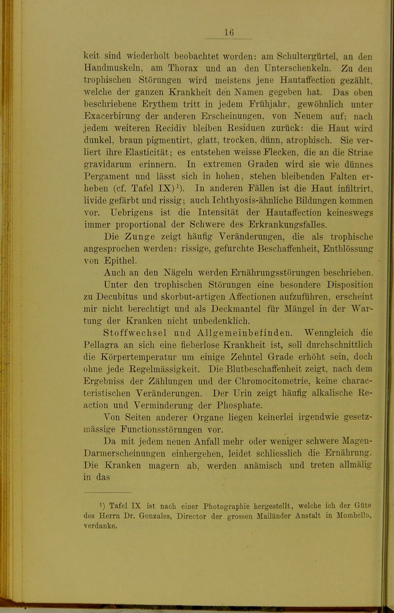 keit sind wiederholt beobachtet worden: am Scliultergürtel, an den Handmuskeln, am Thorax und an den Untersclienkehi. Zu den tropliischen Störungen wird meistens jene Hautaffection gezählt, welche der ganzen Krankheit den Namen gegeben hat. Das oben beschriebene Erythem tritt in jedem Frühjahr, gewöhnlich unter Exacerbii'ung der anderen Erscheinungen, von Neuem auf; nach jedem weiteren Recidiv bleiben Residuen zurück: die Haut wird dunkel, braun pigmentirt, glatt, trocken, dünn, atrophisch. Sie ver- liert ihre Elasticität; es entstehen weisse Flecken, die an die Striae gravidarum erinnern. In extremen Graden wird sie wie dünnes Pergament und lässt sich in hohen, stehen bleibenden Falten er- heben (cf. Tafel IX) ^). In anderen Fällen ist die Haut infiltrirt. livide gefärbt und rissig; auch Ichthyosis-ähnliche Bildungen kommen vor. Uebrigens ist die Intensität der Hautaifection keineswegs immer proportional der Schwere des Erkrankungsfalles. Die Zunge zeigt häufig Veränderungen, die als trophische angesprochen werden: rissige, gefurchte Beschaffenheit, Entblössung von Epithel. Auch an den Nägeln werden Ernährungsstörungen beschi-ieben. Unter den tropliischen Störungen eine besondere Disposition zu Decubitus und skorbut-artigen Affectionen aufzuführen, erscheint mir nicht berechtigt und als Deckmantel für Mängel in der War- tung der Kranken nicht unbedenklich. Stoffwechsel und Allgemeinbefinden. Wenngleich die Pellagra an sich eine fieberlose Krankheit ist, soll durchschnittlich die Körpertemperatur um einige Zehntel Grade erhöht sein, doch ohne jede Eegelmässigkeit. Die Blutbeschaffenheit zeigt, nach dem Ergebniss der Zählungen und der Cliromocitometrie, keine charac- teristischen Veränderungen. Der Urin zeigt häufig alkalische Re- action und Verminderung der Phosphate. Von Seiten anderer Organe liegen keinerlei irgendwie gesetz- mässige Functionsstörungen vor. Da mit jedem neuen Anfall mehr oder weniger schwere Magen- Darmerscheinungen einhergehen, leidet schliesslich die Ernährung. Die Kranken magern ab, werden anämisch und treten allmälig in das 1) Tafel IX ist nach einer Photographie hergestellt, welche ich der Güte des Herrn Dr. Gonzales, Director der grossen Mailänder Anstalt in Moinbello, verdanke.