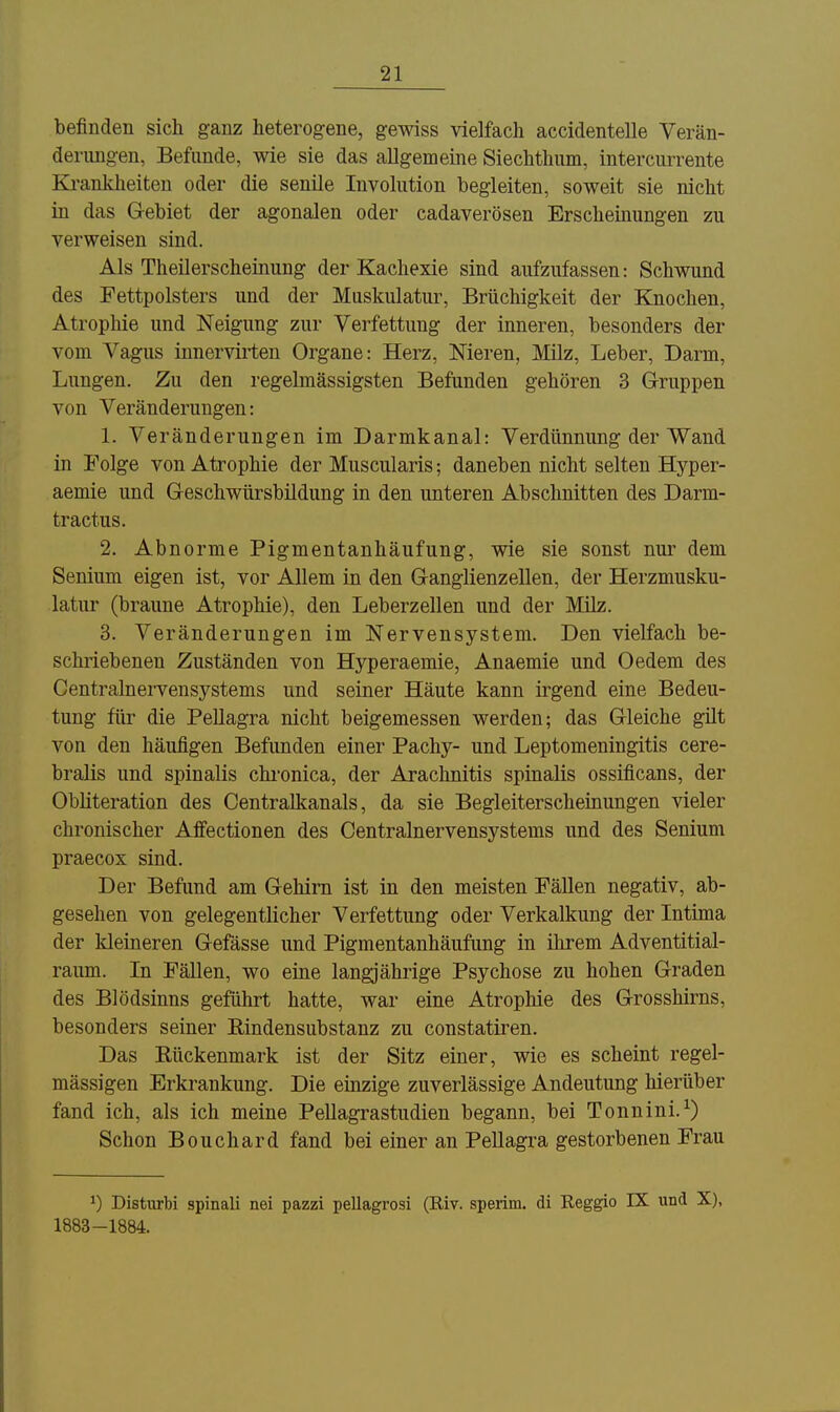 befinden sich ganz heterogene, gewiss vielfach accidentelle Verän- derimgen, Befunde, wie sie das allgemeine Siechthum, intercurrente Ki-ankheiten oder die senile Involution begleiten, soweit sie nicht in das Gebiet der agonalen oder cadaverösen Erscheinungen zu verweisen sind. Als Theilerscheinung der Kachexie sind aufzufassen: Schwund des Fettpolsters und der Muskulatur, Brüchigkeit der Knochen, Atrophie und Neigung zur Verfettung der inneren, besonders der vom Vagus innervii-ten Organe: Herz, Nieren, Milz, Leber, Darm, Lungen. Zu den regelmässigsten Befunden gehören 3 Gruppen von Veränderungen: 1. Veränderungen im Darmkanal: Verdünnung der Wand in Folge von Atrophie der Muscularis; daneben nicht selten Hyper- aemie und Geschwürsbildung in den unteren Abschnitten des Darm- tractus. 2. Abnorme Pigmentanhäufung, wie sie sonst nur dem Senium eigen ist, vor Allem in den Ganglienzellen, der Herzmusku- latur (braune Atrophie), den Leberzellen und der Milz. 3. Veränderungen im Nervensystem. Den vielfach be- schriebenen Zuständen von Hyperaemie, Anaemie und Oedem des Centrainervensystems und seiner Häute kann irgend eine Bedeu- tung für die Pellagra nicht beigemessen werden; das Gleiche gilt von den häufigen Befunden einer Pachy- und Leptomeningitis cere- bralis und spinalis chi'onica, der Arachnitis spinalis ossificans, der Obliteration des Centralkanals, da sie Begleiterscheinungen vieler chronischer Affectionen des Centrainervensystems und des Senium praecox sind. Der Befund am Gehirn ist in den meisten Fällen negativ, ab- gesehen von gelegentlicher Verfettung oder Verkalkung der Intima der kleineren Gefässe und Pigmentanhäufung in ihrem Adventitial- raum. In FäUen, wo eine langjährige Psychose zu hohen Graden des Blödsinns geführt hatte, war eine Atrophie des Grosshirns, besonders seiner Rindensubstanz zu constatiren. Das Rückenmark ist der Sitz einer, wie es scheint regel- mässigen Erkrankung. Die einzige zuverlässige Andeutung hierüber fand ich, als ich meine Pellagrastudien begann, bei Tonuini.^) Schon Bouchard fand bei einer an Pellagra gestorbenen Frau ^) Disturbi spinali nei pazzi pellagrosi (E.iv. sperim. di Reggio IX und X), 1883-1884.