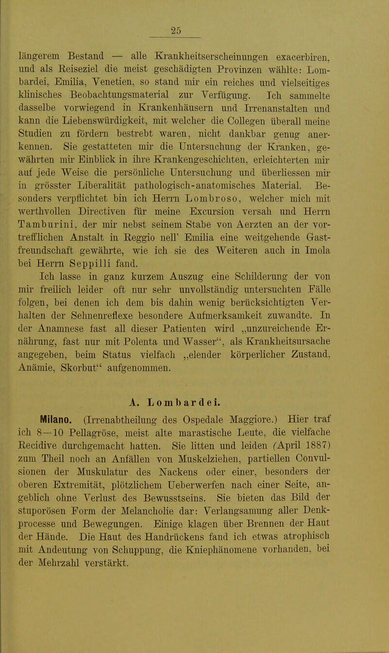 längerem Bestand — alle Krankheitserscheinungen exacerbiren, und als Eeiseziel die meist geschädigten Provinzen wählte: Lom- bardei, Emüia, Venetien, so stand mir ein reiches und vielseitiges Minisches Beobachtungsmaterial zur Verfügung. Ich sammelte dasselbe vorwiegend in Krankenhäusern und Irrenanstalten und kann die Liebenswürdigkeit, mit welcher die Collegen überall meine Studien zu fördern bestrebt waren, nicht dankbar genug aner- kennen. Sie gestatteten mir die Untersuchung der Kranken, ge- währten mir Einblick in ilire Krankengeschichten, erleichterten mir auf jede Weise die persönliche Untersuchung und überliessen mir in grösster Liberalität pathologisch-anatomisches Material. Be- sonders verpflichtet bin ich Herrn Lombroso, welcher mich mit werthvollen Directiven für meine Excursion versah und Herrn Tamburini, der mir nebst seinem Stabe von Aerzten an der vor- trelflichen Anstalt in Eeggio neU' Emüia eine weitgehende Gast- freundschaft gewährte, wie ich sie des Weiteren auch in Imola bei Herrn Seppilli fand. Ich lasse in ganz kurzem Auszug eine Schilderung der von mir freilich leider oft nur sehr unvollständig untersuchten Fälle folgen, bei denen ich dem bis dahin wenig berücksichtigten Ver- halten der Sehnenreflexe besondere Aufmerksamkeit zuwandte. In der Anamnese fast all dieser Patienten wird „unzureichende Er- nähnmg, fast nur mit Polenta und Wasser, als Krankheitsursache angegeben, beim Status vielfach elender körperlicher Zustand, Anämie, Skorbut aufgenommen. A. Lombardei. Milano. (Irrenabtheilung des Ospedale Maggiore.) Hier traf ich 8—10 Pellagröse, meist alte marastische Leute, die vielfache Eecidive durchgemacht hatten. Sie litten und leiden (April 1887) zum Theil noch an Anfällen von Muskelziehen, partiellen Convul- sionen der Muskulatur des Nackens oder einer, besonders der oberen Extremität, plötzlichem Ueberwerfen nach einer Seite, an- gebhch ohne Verlust des Bewusstseins. Sie bieten das Bild der stuporösen Form der Melancholie dar: Verlangsamung aller Denk- processe und Bewegungen. Einige klagen über Brennen der Haut der Hände. Die Haut des Handrückens fand ich etwas atrophisch mit Andeutung von Schuppung, die Kniephänomene vorhanden, bei der Mehrzahl verstärkt.