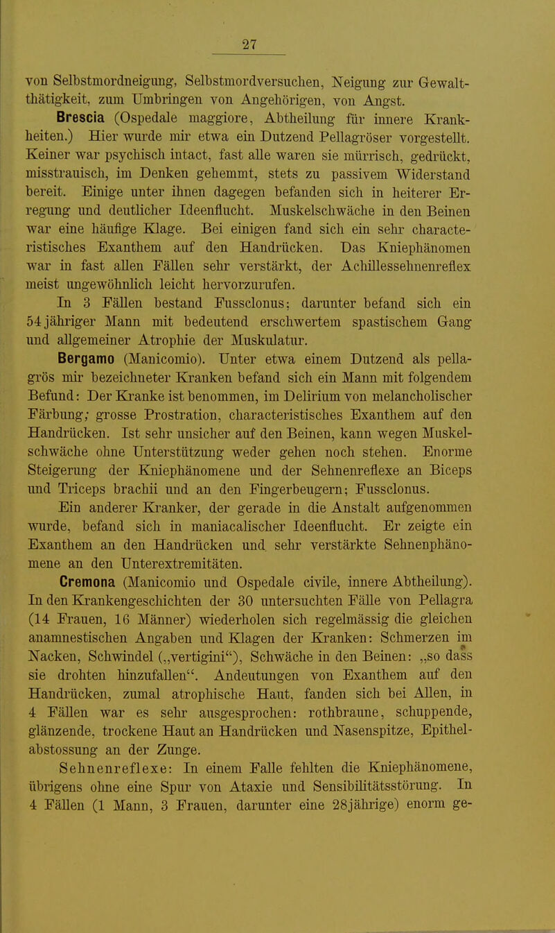 von Selbstmordneig-img, Selbstmordversuchen, Neigung zur Gewalt- thätigkeit, zum Umbringen von Angehörigen, von Angst. Brescla (Ospedale maggiore, Abtheikmg für innere Krank- heiten.) Hier wurde mir etwa ein Dutzend Pellagröser vorgestellt. Keiner war psychisch intact, fast alle waren sie mürrisch, gedrückt, misstrauisch, im Denken gehemmt, stets zu passivem Widerstand bereit. Einige unter ihnen dagegen befanden sich in heiterer Er- regung und deutlicher Ideenflucht. Muskelschwäche in den Beinen war eine häufige Klage. Bei einigen fand sich ein sehr characte- ristisches Exanthem auf den Handrücken. Das Kniephänomen war in fast allen Fällen sehr verstärkt, der Achillessehnenreflex meist ungewöhnlich leicht hervorzurufen. In 3 Fällen bestand Fussclonus; darunter befand sich ein 54 jähriger Mann mit bedeutend erschwertem spastischem Gang und allgemeiner Atrophie der Muskulatur. Bergamo (Manicomio). Unter etwa einem Dutzend als pella- grös mir bezeichneter Kranken befand sich ein Mann mit folgendem Befund: Der Kranke ist benommen, im Delirium von melancholischer Färbung; grosse Prostration, characteristisches Exanthem auf den Handi'ücken. Ist sehr unsicher auf den Beinen, kann wegen Muskel- schwäche ohne Unterstützung weder gehen noch stehen. Enorme Steigerung der Kniephänomene und der Sehnenreflexe an Biceps und Triceps brachii und an den Fingerbeugern; Fussclonus. Ein anderer Kranker, der gerade in die Anstalt aufgenommen wurde, befand sich in maniacalischer Ideenflucht. Er zeigte ein Exanthem an den Handrücken und, sehr verstärkte Sehnenphäno- mene an den ünterextremitäten. Cremona (Manicomio und Ospedale civile, innere Abtheilung). In den Krankengeschichten der 30 untersuchten Fälle von Pellagra (14 Frauen, 16 Männer) wiederholen sich regelmässig die gleichen anamnestischen Angaben und Klagen der Kranken: Schmerzen im Nacken, Schwindel („vertigini), Schwäche in den Beinen: „so dass sie drohten hinzufallen. Andeutungen von Exanthem auf den Handrücken, zumal atrophische Haut, fanden sich bei Allen, in 4 Fällen war es sehr ausgesprochen: rothbraune, schuppende, glänzende, trockene Haut an Handrücken und Nasenspitze, Epithel- abstossung an der Zunge. Sehnenreflexe: In einem Falle fehlten die Kniephänomene, übrigens ohne eine Spur von Ataxie und Sensibilitätsstörung. In 4 Fällen (1 Mann, 3 Frauen, darunter eine 28jährige) enorm ge-