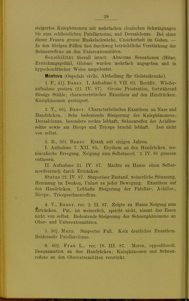 steigertes Kniephänomen mit mehrfachen clonischen Schwingungen bis zum schliessliclien Patellartonus, und Dorsalclonus. Bei einer dieser Frauen grosse Muskelschwäche, Unsicherheit im Gehen. — In den übrigen Fällen fast durchweg beträchtliche Verstärkung der Sehnenreflexe an den Unterextremitäten. Sensibilität überall intact. Abnorme Sensationen (Hitze, Erstickungsgefühl, Globus) wurden mehrfach angegeben und in hypochondrischer Weise umgedeutet. Mantova (Ospedale civile, Abtheilung für Geisteski-anke). 1. F., 41j. Bauer. I. Aufnahme 8. Vn. 80. Eecidiv. Wieder- aufnahme gestern (21. IV. 87). Grosse Prostration, fortwährend flüssige Stühle; characteristisches Exanthem auf den Handi'ücken: Kniephänomen gesteigert. 2. T., 66j. Bauer. Characteristisches Exanthem an Nase und Handi^ücken. Sehr bedeutende Steigerung des Kniephänomens: Dorsalclonus, besonders rechts lebhaft; Sehnenreflex der Achilles- sehne sowie am Biceps und Triceps brachii lebhaft. Isst nicht von selbst. 3. B., 50j. Bauer. Krank seit einigen Jahren. I. Aufnahme 7. XII. 85. Erythem an den Handrücken, ma- niacalische Erregung, Neigung zum Selbstmord. 3. IV. 86 genesen entlassen. n, Aufnahme 31. IV. 87. Machte zu Hause einen Selbst- mordversuch durch Ertränken. Status 22. IV. 87. Stuporöser Zustand, weinerliche Stimmung, Hemmung im Denken, Unlust zu jeder Bewegung. Exanthem auf den Handrücken. Lebhafte Steigerung der Patellar-, Achilles-, Biceps-, Tricepssehnenreflexe. 4. V., Bauer, rec. 2. II. 87. Zeigte zu Hause Neigung zum Ertränken. Pat. ist weinerlich, spricht nicht, nimmt das Essen nicht von selbst. Bedeutende Steigerung der Sehnenphänomene au Ober- und Unterextremitäten. 5. 50j. Mann. Suspecter Fall. Kein deutliches Exanthem. Beiderseits Patellarclonus. 6. 60j. Frau L., rec. 18. m. 87. Moros, oppositionell. Desquamation an den Handrücken; Kniephänomen und Sehnen- reflexe an den Oberextremitäten verstärkt.