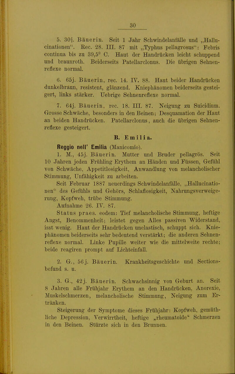 5. 30j. Bäuerin. Seit 1 Jahr Schwindelanfälle und „Hallu- cinationen. Ree. 28. III. 87 mit „Typhus pellagrosus: Fehns contiuua bis zu 39,5° C. Haut der Handrücken leicht schuppend und brauuroth. Beiderseits Patellarclonus. Die übrigen Sehnen- reflexe normal. 6. 65j. Bäuerin, rec. 14. IV. 88. Haut beider Handrücken dunkelbraun, resistent, glänzend. Kniepliänomen beiderseits gestei- gert, links stärker. Uebrige Sehnenreflexe normal. 7. 64:j. Bäuerin, rec. 18. HI. 87. Neigung zu Suicidium. G-rosse Schwäche, besonders in den Beinen; Desquamation der Haut an beiden Handrücken. Patellarclonus, auch die übrigen Sehnen- reflexe gesteigert. B. E m 11 i a. Reggio nell' Emilia (Manicomio). 1. M., 45j. Bäuerin. Mutter und Bruder pellagrös. Seit 10 Jahren jeden Frühling Erythem an Händen und Füssen, G-efllhl von Schwäche, Appetitlosigkeit, Anwandlung von melancholischer Stimmung, Unfähigkeit zu arbeiten. Seit Februar 1887 neuerdings Schwindelanfälle, „Hallucinatio- nen des G-efühls und G-ehörs, Schlaflosigkeit, Nahrungsverweige- rung, Kopfweh, trübe Stimmung. Aufnahme 26. IV. 87. Status praes. eodem: Tief melancholische Stimmung, heftige Angst, Benommenheit; leistet gegen Alles passiven Widerstand, isst wenig. Haut der Handrücken unelastisch, schuppt sich. Knie- phänomen beiderseits sehr bedeutend verstärkt; die anderen Sehnen- reflexe normal. Linke Pupille weiter wie die mittelweite rechte; beide reagiren prompt auf Lichteinfall. 2. Gr., 56j. Bäuerin. Krankheitsgeschichte und Sections- befund s. u. 3. G., 42j. Bäuerin. Schwachsinnig von Geburt an. Seit 8 Jahren aUe Frühjahr Erythem an den Handrücken, Anorexie, Muskelschmerzen, melancholische Stimmung, Neigung zum Er- tränken. Steigerung der Symptome dieses Frühjahi': Kopfweh, gemüth- liche Depression, Verwirrtheit, heftige „rheumatoide Schmerzen in den Beinen. Stürzte sich in den Brunnen.