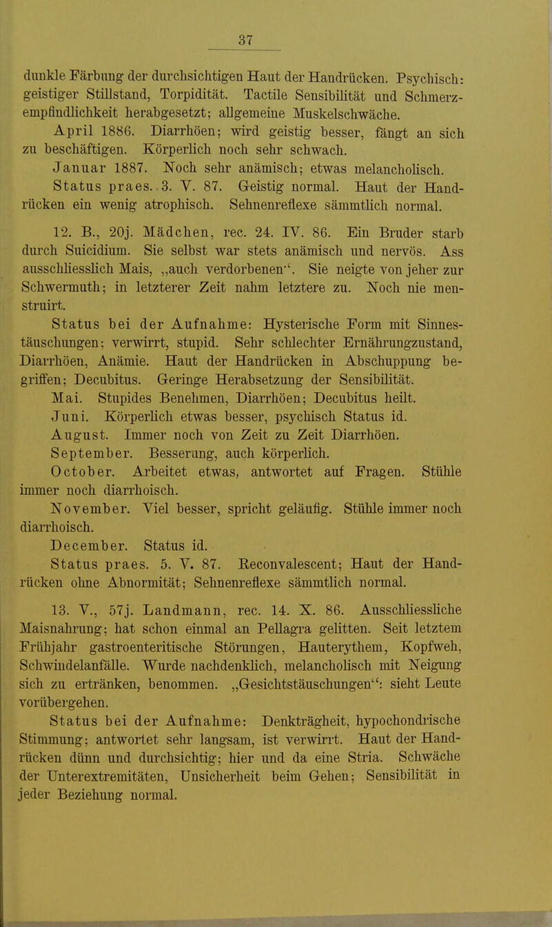 dunkle Färbung der durchsichtigen Haut der Handrücken. Psychisch: geistiger Stillstand, Torpidität. Tactile Sensibilität und Schmerz- empfindlichkeit herabgesetzt; allgemeine Muskelschwäche. April 1886. Diarrhöen; wird geistig besser, fängt an sich zu beschäftigen. Körperlich noch sehr schwach. Januar 1887. Noch sehr anämisch; etwas melancholisch. Status praes. 3. Y. 87. Geistig normal. Haut der Hand- rücken ein wenig atrophisch. Sehnenreflexe sämmtlich normal. 12. B., 20j. Mädchen, rec. 24. IV. 86. Ein Bruder starb durch Suicidium. Sie selbst war stets anämisch und nervös. Ass ausschhesslich Mais, „auch verdorbenen'. Sie neigte von jeher zur Schwermuth; in letzterer Zeit nahm letztere zu. Noch nie men- struirt. Status bei der Aufnahme: Hysterische Form mit Sinnes- täuschungen: verwirrt, stupid. Sehr schlechter Ernährungzustand, Diarrhöen, Anämie. Haut der Handrücken in Abschuppung be- griffen; Decubitus. Geringe Herabsetzung der Sensibilität. Mai. Stupides Benehmen, Diarrhöen; Decubitus heilt. Juni. Körperlich etwas besser, psychisch Status id. August. Immer noch von Zeit zu Zeit Diarrhöen. September. Besserung, auch körperlich. October. Arbeitet etwas, antwortet auf Fragen. Stühle immer noch diarrhoisch. November. Viel besser, spricht geläufig. Stühle immer noch diarrhoisch. December. Status id. Status praes. 5. V. 87. Eeconvalescent; Haut der Hand- rücken ohne Abnormität; Sehnenreflexe sämmtlich normal. 13. V., 57j. Landmann, rec. 14. X. 86. Ausschliessliche Maisnahrung; hat schon einmal an Pellagra gelitten. Seit letztem Frühjahr gastroenteritische Störungen, Hauterythem, Kopfweh, Schwindelanfälle. Wurde nachdenklich, melancholisch mit Neigung sich zu ertränken, benommen. „Gesichtstäuschungen: sieht Leute vorübei'gehen, Status bei der Aufnahme: Denkträgheit, hypochondrische Stimmung; antwortet sehr langsam, ist verwirrt. Haut der Hand- rücken dünn und durchsichtig; hier und da eine Stria. Schwäche der Unterextremitäten, Unsicherheit beim Gehen; Sensibilität in jeder Beziehung normal.