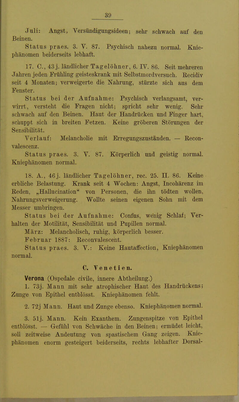 Juli: Angst, Versündigungsideen; sehr schwach auf den Beinen. Status praes, 3. V. 87. Psychisch nahezu normal. Knie- phänomen beiderseits lebhaft. 17. C, 43 j. ländlicher Tagelöhner, 6. IV. 86. Seit mehreren Jahren jeden Frühling geisteskrank mit Selbstmordversuch. Recidiv seit 4 Monaten; verweigerte die Nahrung, stürzte sich aus dem Fenster. Status bei der Aufnahme: Psychisch verlangsamt, ver- wirrt, versteht die Fragen nicht; spricht sehr wenig. Sehr schwach auf den Beinen. Haut der Handrücken und Finger hart, schuppt sich in breiten Fetzen. Keine gröberen Störungen der Sensibilität. Verlauf: Melancholie mit Erregungszuständen. — Recon- valescenz. Status praes. 3. V. 87. Körperlich und geistig normal. Kniephänomen normal. 18. A., 46j. ländlicher Tagelöhner, rec. 25. II. 86. Keine erbliche Belastung. Krank seit 4 Wochen: Angst, Incohärenz im Reden, „Hallucination von Personen, die ihn tödten wollen, Nahrungsverweigerung. Wollte seinen eigenen Sohn mit dem Messer umbringen. Status bei der Aufnahme: Confus, wenig Schlaf; Ver- halten der Motilität, Sensibilität und Pupillen normal. März: Melancholisch, ruhig, körperlich besser. Februar 1887: Reconvalescent. Status praes. 3. V.: Keine Hautaffection, Kniephänomen normal. C. Venetien. Verona (Ospedale civile, innere Abtheilung.) 1. 73j. Mann mit sehr atrophischer Haut des Handrückens; Zunge von Epithel entblösst. Kniephänomen fehlt. 2. 72j Mann. Haut und Zunge ebenso. Kniephänomen normal. 3. 51j. Mann. Kein Exanthem. Zungenspitze von Epithel entblösst. — Gefühl von Schwäche in den Beinen; ermüdet leicht, soll zeitweise Andeutung von spastischem Gang zeigen. Knie- phänomen enorm gesteigert beiderseits, rechts lebhafter Dorsal-