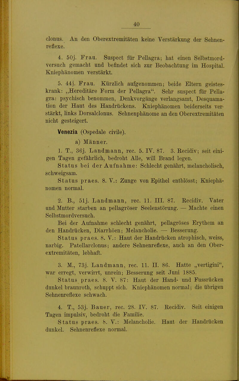 clonus. An den Oberextremitäten keine Verstärkung dei- Sehnen- reflexe. 4. 50j. Frau. Suspect für Pellagra; hat einen Selbstmord- versuch gemacht und befindet sich zur Beobachtung im Hospital. Kniephäuomen verstärkt. 5. 44j. Frau. Kürzlich aufgenommen; beide Eltern geistes- krank: „Hereditäre Form der Pellagra. Sehr suspect für Pella- gra: psychisch benommen, Denkvorgänge verlangsamt, Desquama- tion der Haut des Handrückens. Kniephänomen beiderseits ver- stärkt, links Dorsalclonus. Sehnenphänome an den Oberextremitäten nicht gesteigert. Venezia (Ospedale civüe). a) Männer. 1. T., 36j. Landmann, rec. 5. IV. 87. 3. Recidiv; seit eini- gen Tagen gefährlich, bedroht Alle, will Brand legen. Status bei der Aufnahme: Schlecht genährt, melancholisch, schweigsam. Status praes. 8. V.: Zunge von Epithel entblösst; Kniephä- nomen normal. 2. B., 51j. Landmann, rec. 11. ni. 87. Recidiv. Vater und Mutter starben an pellagröser Seelenstörung. — Machte einen Selbstmordversuch. Bei der Aufnahme schlecht genälu^t, pellagröses Eiythem an den Handrücken, Diarrhöen; Melancholie. — Besserung. Status praes. 8. V.: Haut der Handrücken atrophisch, weiss, narbig. Patellarclonus; andere Sehnenreflexe, auch an den Ober- extremitäten, lebhaft. 3. M., 73j. Landmann, rec. 11. H. 86. Hatte „vertigini, war erregt, verwirrt, unrein; Besserung seit Juni 1885. Status praes. 8. V. 87: Haut der Hand- und Fussrücken dunkel braunroth, schuppt sich. Kniephänomen normal; die übrigen Sehnenreflexe schwach. 4. T., 53j. Bauer, rec. 28. IV. 87. Recidiv. Seit einigen Tagen impulsiv, bedroht die Famüie. Status praes. 8. V.: Melancholie. Haut der Handräcken dunkel. Selmeni-eflexe normal.