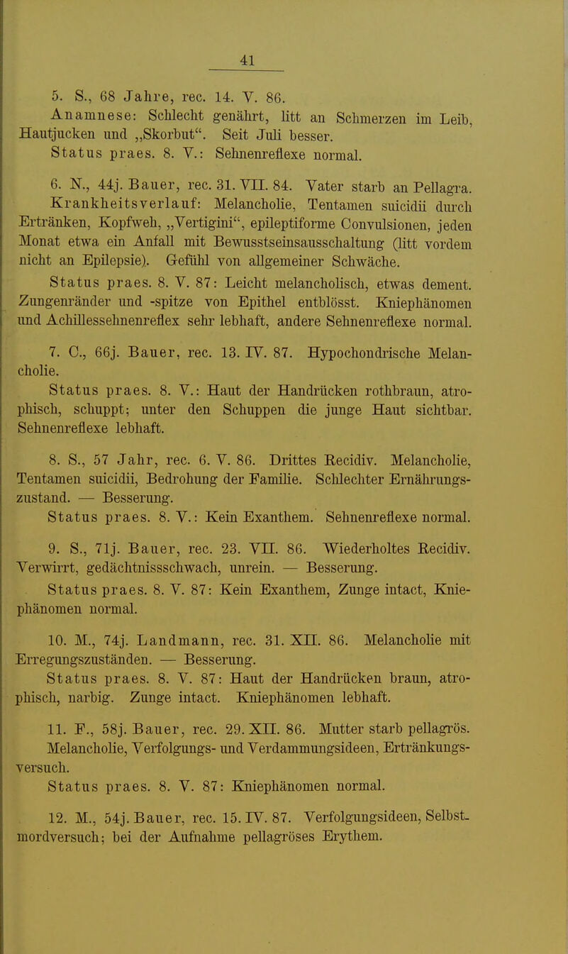 5. S., 68 Jahre, rec. 14. V. 86. Anamnese: Schlecht genährt, litt an Schmerzen im Leib, Hautjucken und „Skorbut. Seit Juli besser. Status praes. 8. V.: Sehnenreflexe normal. 6. N., 44j. Bauer, rec. 31. VH. 84. Vater starb an Pellagra. Krankheitsverlauf: Melancholie, Tentamen suicidii durch Ertränken, Kopfweh, „Vertigini, epileptiforme Convulsionen, jeden Monat etwa ein Anfall mit Bewusstseinsausschaltung (litt vordem nicht an Epilepsie). Gefülil von allgemeiner Schwäche. Status praes. 8. V. 87: Leicht melancholisch, etwas dement. Zungenränder und -spitze von Epithel entblösst. Kniephänomen und Achillessehnenreflex sehr lebhaft, andere Sehnenreflexe normal. 7. C, 66j. Bauer, rec. 13. IV. 87. Hypochondrische Melan- cholie. Status praes. 8. V.: Haut der Handrücken rothbraun, atro- phisch, schuppt; unter den Schuppen die junge Haut sichtbar. Sehnenreflexe lebhaft. 8. S., 57 Jahr, rec. 6. V. 86. Drittes Recidiv. Melancholie, Tentamen suicidii, Bedrohung der Familie. Schlechter Ernährungs- zustand. —• Besserung. Status praes. 8. V.: Kein Exanthem. Sehnenreflexe normal. 9. S., 71 j. Bauer, rec. 23. VIL 86. Wiederholtes Recidiv. Verwirrt, gedächtnissschwach, unrein. — Besserung. Status praes. 8. V. 87: Kein Exanthem, Zunge intact, Knie- phänomen normal. 10. M., 74j. Land mann, rec. 31. XH. 86. Melancholie mit Erregungszuständen. — Besserung. Status praes. 8. V. 87: Haut der Handrücken braun, atro- phisch, narbig. Zunge intact. Kniephänomen lebhaft. 11. F., 58j. Bauer, rec. 29. XH. 86. Mutter starb pellagrös. Melancholie, Verfolgungs- und Verdammungsideen, Ertränkungs- versuch. Status praes. 8. V. 87: Kniephänomen normal. 12. M., 54j. Bauer, rec. 15. IV. 87. Verfolgungsideen, Selbst, mordversuch; bei der Aufnahme pellagröses Erythem.