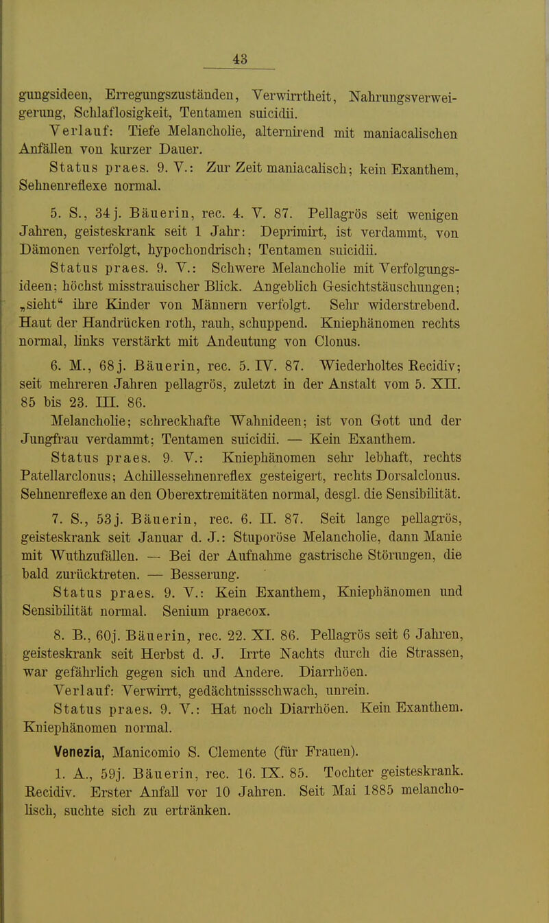 gungsideen, Erregimgszuständeu, Verwirrtheit, Nahrungsverwei- gerung, Schlaflosigkeit, Tentamen suicidii. Verlauf: Tiefe Melancholie, alternii-end mit maniacalischen Anfällen von kurzer Dauer. Status praes. 9. V.: Zur Zeit maniacalisch; kein Exanthem, Sehnenreflexe normal. 5. S., 34 j. Bäuerin, rec. 4. V. 87. Pellagrös seit wenigen Jahren, geisteskrank seit 1 Jahr: Deprimirt, ist verdammt, von Dämonen verfolgt, hypochondrisch; Tentamen suicidii. Status praes. 9. V.: Schwere Melancholie mit Verfolgungs- ideen: höchst misstrauischer Blick. Angeblich Gesichtstäuschungen; ,sieht ihre Kinder von Männern verfolgt. Sehr widerstrebend. Haut der Handrücken roth, rauh, schuppend. Kniephänomen rechts normal, links verstärkt mit Andeutung von Glonns. 6. M., 68 j. Bäuerin, rec. 5. IV. 87. Wiederholtes Kecidiv; seit mehreren Jahren pellagrös, zuletzt in der Anstalt vom 5. Xn. 85 bis 23. IH. 86. Melancholie; schreckhafte Wahnideen; ist von Gott und der Jungfrau verdammt; Tentamen suicidii. — Kein Exanthem. Status praes. 9. V.: Kniephänomen sehr lebhaft, rechts Patellarclonus; Achillessehnenreflex gesteigert, rechts Dorsalclonus. Sehnenreflexe an den Oberextremitäten normal, desgl. die Sensibilität. 7. S., 53j. Bäuerin, rec. 6. II. 87. Seit lange pellagrös, geisteskrank seit Januar d. J.: Stuporöse Melancholie, dann Manie mit Wuthzufällen. — Bei der Aufnahme gastrische Störungen, die bald zurücktreten. — Besserung. Status praes. 9. V.: Kein Exanthem, Kniephänomen und Sensibilität normal. Senium praecox. 8. B., 60j. Bäuerin, rec. 22. XI. 86. Pellagrös seit 6 Jahren, geisteskrank seit Herbst d. J. Irrte Nachts durch die Strassen, war gefährlich gegen sich und Andere. Diarrhöen. Verlauf: Verwirrt, gedächtnissschwach, unrein. Status praes. 9. V.: Hat noch Diarrhöen. Kein Exanthem. Kniephänomen normal. Venezia, Manicomio S. demente (für Frauen). 1. A., 59j. Bäuerin, rec. 16. IX. 85. Tochter geisteskrank. Eecidiv. Erster Anfall vor 10 Jahren. Seit Mai 1885 melancho- lisch, suchte sich zu ertränken.