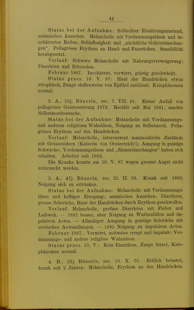 Status bei der Aufnahme: Schlechter Ernährungszustand, anämisches Aussehen. Melancholie mit Verdammungsideen und in- cohärenten Reden; Schlaflosigkeit und „nächtliche Gehörstäuschun- gen. Pellagröses Erythem an Hand- und Pussrücken. Sensibiütät herabgesetzt. Verlauf: Schwere Melancholie mit Nahrungsverweigerung; Diarrhöen und Erbrechen. Februar 1887. Incohärent, verwirrt, geistig geschwächt. Status praes. 10. V. 87: Haut der Handrücken etwas atrophisch, Zunge stellenweise von Epithel entblösst. Kniephänomen normal. 2. A., 59j. Bäuerin, rec. 7. VII. 81. Erster Anfall von pellagröser Geistesstörung 1873. Recidiv seit Mai 1881, machte Selbstmordversuche. Status bei der Aufnahme: Melancholie mit Verdammungs- und anderen religiösen Wahnideen, Neigung zu Selbstmord. Pella- gröses Erythem auf den Handrücken. Verlauf: Melancholie, intercurrent maniacalische Zustände mit Grössenideen (Kaiserin von Oesterreich!); Ausgang in geistige Schwäche; Verdammungsideen und „Sinnestäuschungen haben sich erhalten. Arbeitet seit 1883. Die Kranke konnte am 10. V. 87 wegen grosser Angst nicht untersucht werden. 3. A., 47j. Bäuerin, rec. 21. H. 81. Krank seit 1880, Neigung sich zu ertränken. Status bei der Aufnahme: MelanchoHe mit Verdammungs- ideen und heftiger Erregung; anämisches Aussehen; Diarrhöen, grosse Schwäche, Haut der Handrücken durch Erythem geschwollen. Verlauf: Melancholie, profuse Diarrhöen mit Eieber und Leibweh. — 1882 besser, aber Neigung zu Wutlizufällen und im- pulsiven Acten. — AUmäliger Ausgang in geistige Schwäche mit erotischen Anwandlungen. — 1885 Neigung zu impulsiven Acten. Februar 1887. Verwirrt, zeitweise erregt und impulsiv; Ver- dammungs- und andere reHgiöse Wahnideen. Status praes. 10. V.: Kein Exanthem, Zunge intact, Kuie- phänomen normal. 4. B., 32j. Bäuerin, rec. 19. X. 79. Erblich belastet, krank seit 2 Jahren: Melancholie, Erythem an den Handi-ücken.