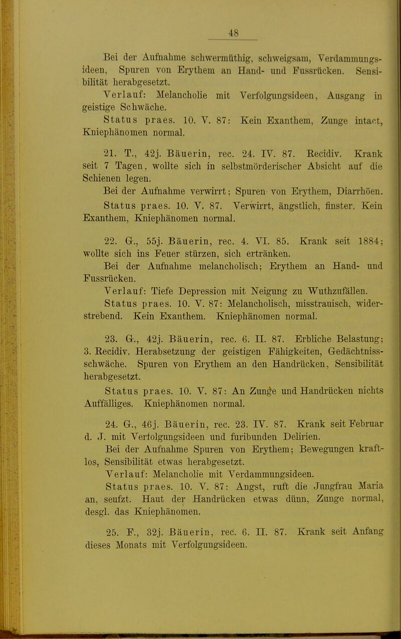 Bei der Aufnahme schwermütliig, schweigsam, Verdammungs- ideen, Spuren von Erythem an Hand- und Fussriicken. Sensi- bilität herabgesetzt. Verlauf: Melancholie mit Verfolgungsideen, Ausgang in geistige Schwäche. Status praes. 10. V. 87: Kein Exanthem, Zunge intact, Kniephänomen normal. 21. T., 42j. Bäuerin, rec. 24. IV. 87. Recidiv. Krank seit 7 Tagen, wollte sich in selbstmörderischer Absicht auf die Scliienen legen. Bei der Aufnahme verwirrt; Spuren- von Erythem, Diarrhöen. Status praes. 10. V. 87. Verwirrt, ängstlich, finster. Kein Exanthem, Kniephänomen normal. 22. G., 55j. Bäuerin, rec. 4. VI. 85. Krank seit 1884; woUte sich ins Feuer stürzen, sich ertränken. Bei der Aufnahme melancholisch; Erythem an Hand- und Fussrücken. Verlauf: Tiefe Depression mit Neigung zu Wuthzufällen. Status praes. 10. V. 87: Melancholisch, misstrauisch, wider- strebend. Kein Exanthem. Kniephänomen normal. 23. Gr., 42j. Bäuerin, rec. 6. II. 87. Erbliche Belastung; 3. Recidiv. Herabsetzung der geistigen Fähigkeiten, Gedächtniss- schwäche. Spuren von Erythem an den Handrücken, Sensibilität herabgesetzt. Status praes. 10. V. 87: An Zun^e und Handrücken nichts Auffälliges. Kniephänomen normal. 24. G., 46j. Bäuerin, rec. 23. IV. 87. Ki^ank seit Februar d. J. mit Verfolgungsideen und furibunden Delirien. Bei der Aufnahme Spuren von Erythem; Bewegungen kraft- los, Sensibilität etwas herabgesetzt. Verlauf: Melancholie mit Verdammungsideen. Status praes. 10. V. 87: Angst, ruft die Jungfrau Maria an, seufzt. Haut der Handrücken etwas dünn, Zunge normal, desgl. das Kniephänomen. 25. F., 32j. Bäuerin, rec. 6. II. 87. Krank seit Anfang dieses Monats mit Verfolgungsideen.