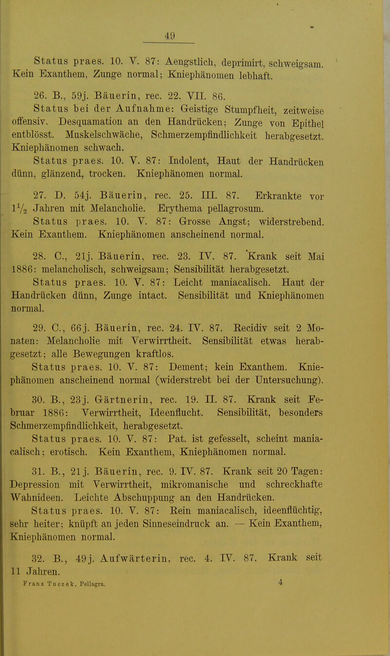 Status praes. 10. V. 87: Aengstlich, deprimirt, scliweigsam. Kein Exanthem, Zunge normal; Kniepliänomen lebhaft. 26. B., 59j. Bäuerin, rec. 22. VII. 86. Status bei der Aufnahme: Geistige Stumpfheit, zeitweise offensiv. Desquamation an den Handrücken; Zunge von Epithel entblösst. Muskelschwäche, Schmerzempfindlichkeit herabgesetzt. Kniephänomen schwach. Status praes. 10. V. 87: Indolent, Haut der Handrücken dünn, glänzend, trocken. Kniephänomen normal. 27. D. 54j. Bäuerin, rec. 25. III. 87. Erkrankte vor IV2 Jahren mit Melancholie. Erythema pellagrosum. Status praes. 10. V. 87: Grosse Angst; widerstrebend. Kein Exanthem. Kniephänomen anscheinend normal. 28. C, 21j. Bäuerin, rec. 23. IV. 87. Krank seit Mai 1886: melancholisch, schweigsam; Sensibilität herabgesetzt. Status praes. 10. V. 87: Leicht maniacalisch. Haut der Handrücken dünn, Zunge intact. Sensibilität und Kniephänomen normal. 29. C, 66j. Bäuerin, rec. 24. IV. 87. Recidiv seit 2 Mo- naten: Melancholie mit Verwirrtheit. Sensibilität etwas herab- gesetzt; alle Bewegungen kraftlos. Status praes. 10. V. 87: Dement; kein Exanthem. Knie- phänomen anscheinend normal (widerstrebt bei der Untersuchung). 30. B., 23j. Gärtnerin, rec. 19. II. 87. Krank seit Fe- bruar 1886: Verwirrtheit, Ideenflucht. Sensibilität, besonders Schmerzempfindüchkeit, herabgesetzt. Status praes. 10. V. 87: Fat. ist gefesselt, scheint mania- calisch; erotisch. Kein Exanthem, Kniephänomen normal. 31. B., 21 j. Bäuerin, rec. 9. IV. 87. Krank seit 20 Tagen: Depression mit Verwirrtheit, mikromanische und schi-eckhafte Wahnideen. Leichte Abschuppung an den Handrücken. Status praes. 10. V. 87: Rein maniacalisch, ideenflüchtig, sehr heiter; knüpft an jeden Sinneseindruck an. — Kein Exanthem, Kniephänomen normal. 32. B., 49j. Aufwärterin, rec. 4. IV. 87. Krank seit 11 Jahren. Franz Tuczet, Pellagra. 4