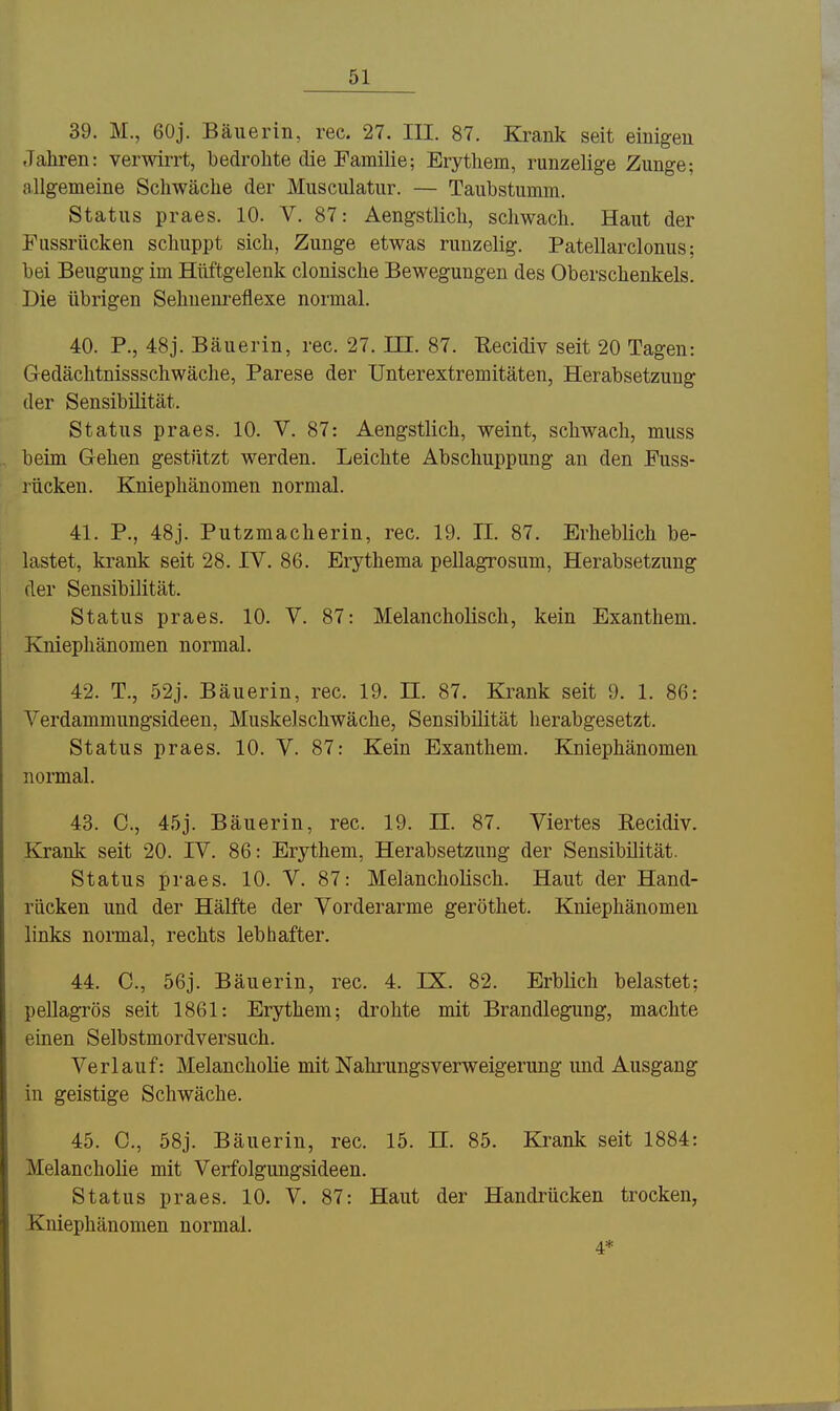 39. M., 60j. Bäuerin, rec. 27. III. 87. Krank seit einigen Jahren: verwirrt, bedrohte die Familie; Erythem, runzelige Zunge; allgemeine Schwäche der Musculatur. — Taubstumm. Status praes. 10. V. 87: Aengstlich, schwach. Haut der Fussrücken schuppt sich, Zunge etwas runzelig. Patellarclonus; bei Beugung im Hüftgelenk clonische Bewegungen des Oberschenkels. Die übrigen Sehuenreflexe normal. 40. P., 48j. Bäuerin, rec. 27. III. 87. Eecidiv seit 20 Tagen: Gedächtnissschwäche, Parese der Unterextremitäten, Herabsetzung der Sensibilität. Status praes. 10. V. 87: Aengstlich, weint, schwach, muss beim Gehen gestützt werden. Leichte Abschuppung an den Fuss- rücken. Kniephänomen normal. 41. P., 48j. Putzmacherin, rec. 19. II. 87. Erheblich be- lastet, krank seit 28. IV. 86. Erythema pellagrosum, Herabsetzung der Sensibilität. Status praes. 10. V. 87: Melancholisch, kein Exanthem. Kniephänomen normal. 42. T., 52j. Bäuerin, rec. 19. II. 87. Krank seit 9. 1. 86: Verdammungsideen, Muskel schwäche, Sensibilität herabgesetzt. Status praes. 10. V. 87: Kein Exanthem. Kniephänomen normal. 43. C, 45j. Bäuerin, rec. 19. II. 87. Viertes Recidiv. Krank seit 20. IV. 86: Erythem, Herabsetzung der Sensibilität. Status praes. 10. V. 87: Melancholisch. Haut der Hand- rücken und der Hälfte der Vorderarme geröthet. Kniephänomen links normal, rechts lebhafter. 44. C, 56j. Bäuerin, rec. 4. IX. 82. Erblich belastet; pellagrös seit 1861: Erythem; drohte mit Brandlegung, machte einen Selbstmordversuch. Verlauf: Melancholie mit Nahrungsverweigerung und Ausgang in geistige Schwäche. 45. C, 58j. Bäuerin, rec. 15. H. 85. Krank seit 1884: Melancholie mit Verfolgungsideen. Status praes. 10. V. 87: Haut der Handrücken trocken, Kniephänomen normal. 4*