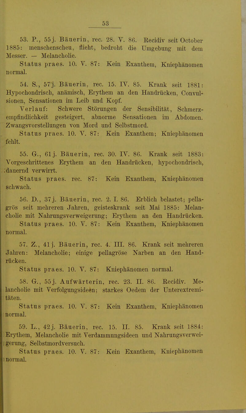 53. P., 55 j. Bäuerin, rec. 28. Y. 86. Recidiv seit October 1885: menschenscheu, flieht, bedroht die Umgebung mit dem Messer. — Melancholie. Status praes. 10. V. 87: Kein Exanthem, Kniephänomen normal. 54. S., 57j. Bäuerin, rec. 15. IV. 85. Krank seit 1881: Hypochondrisch, anämisch, Erythem an den Handrücken, Convul- sionen, Sensationen im Leib und Kopf. Verlauf: Schwere Störungen der Sensibilität, Schmerz- empfindlichkeit gesteigert, abnorme Sensationen im Abdomen. Zwangsvorstellungen von Mord und Selbstmord. Status praes. 10. V. 87: Kein Exanthem; Kniephänomen fehlt. 55. G-., 61 j. Bäuerin, rec. 30. IV. 86. Krank seit 1883: Vorgeschrittenes Erythem an den Handrücken, hypochondrisch, ,: dauernd verwirrt. Status praes. rec. 87: Kein Exanthem, Kniephänomen schwach. 56. D., 37 j. Bäuerin, rec. 2. I. 86. Erblich belastet: pella- grös seit mehreren Jahren, geisteskrank seit Mai 1885: Melan- cholie mit Nahrungsverweigerung; Erythem an den Handrücken. Status praes. 10. V. 87: Kein Exanthem, Kniephänomen normal. 57. Z., 41 j. Bäuerin, rec. 4. HI. 86. Krank seit mehreren Jahi-en: Melancholie; einige pellagröse Narben an den Hand- rücken. Status praes. 10. V. 87: Kniephänomen normal. 58. G-., 55 j. Aufwärterin, rec. 23. II. 86. Recidiv. Me- lancholie mit Verfolgungsideen; starkes Oedem der Unterextremi- täten. Status praes. 10. V. 87: Kein Exanthem, Kniephänomen normal. 59. L., 42 j. Bäuerin, rec. 15. II. 85. Krank seit 1884: Erythem, Melancholie mit Verdammungsideen und Nahrungsverwei- ; gerimg, Selbstmordversuch. Status praes. 10. V. 87: Kein Exanthem, Kniephänomen 1 normal.