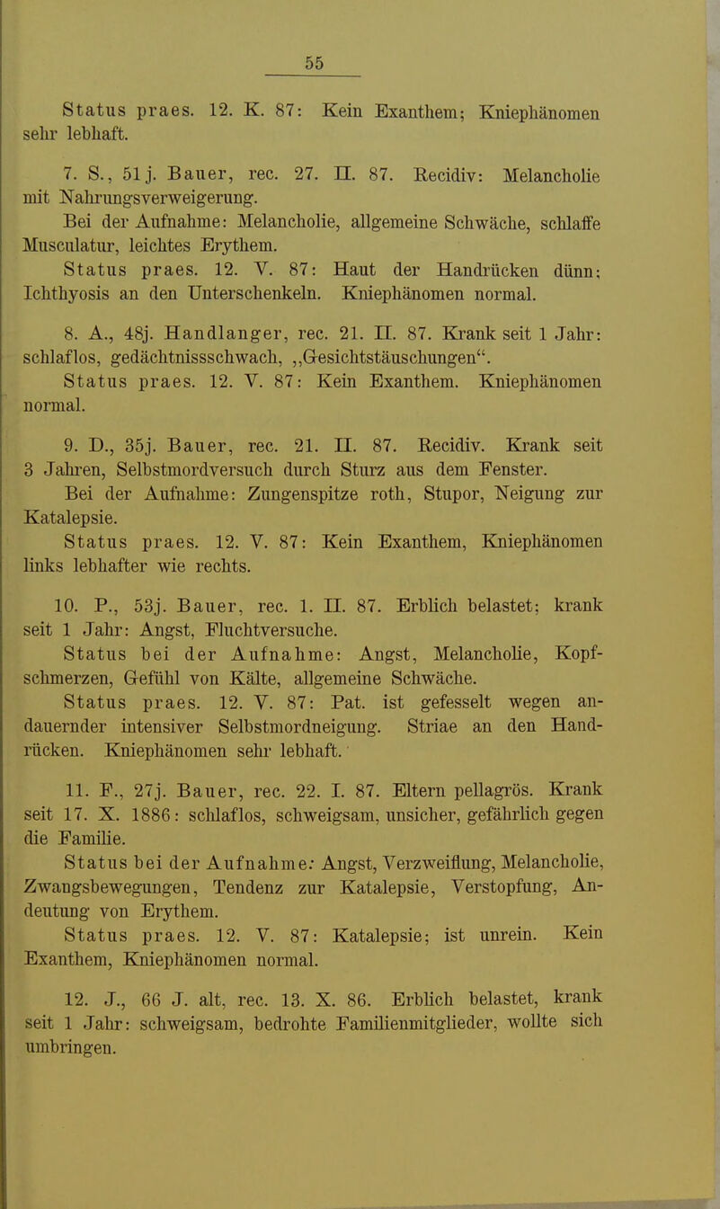 Status praes. 12. K. 87: Kein Exanthem; KniepMnomen sehr lebhaft. 7. S., 51 j. Bauer, rec. 27. II. 87. Recidiv: Melancholie mit Nahi'ungsverweigerung. Bei der Aufnahme: Melancholie, allgemeine Schwäche, schlaffe Musculatur, leichtes Erythem. Status praes. 12. V. 87: Haut der Handrücken dünn; Ichthyosis an den Unterschenkeln. Kniephänomen normal. 8. A., 48j. Handlanger, rec. 21. II. 87. Krank seit 1 Jahr: schlaflos, gedächtnissschwach, ,,Gesichtstäuschungen. Status praes. 12. V. 87: Kein Exanthem. Kniephänomen normal. 9. D., 35j. Bauer, rec. 21. II. 87. Recidiv. Krank seit 3 Jahren, Selbstmordversuch durch Sturz aus dem Fenster. Bei der Aufnahme: Zungenspitze roth, Stupor, Neigung zur Katalepsie. Status praes. 12. V. 87: Kein Exanthem, Kiiiephänomen Hnks lebhafter wie rechts. 10. P., 53j. Bauer, rec. 1. II. 87. Erblich belastet; krank seit 1 Jahr: Angst, Fluchtversuche. Status bei der Aufnahme: Angst, Melancholie, Kopf- schmerzen, G-efühl von Kälte, allgemeine Schwäche. Status praes. 12. V. 87: Fat. ist gefesselt wegen an- dauernder intensiver Selbstmordneigung. Striae an den Hand- rücken. Kniephänomen sehr lebhaft. 11. F., 27j. Bauer, rec. 22. I. 87. Eltern pellagrös. Krank seit 17. X. 1886: schlaflos, schweigsam, unsicher, gefährlich gegen die Familie. Status bei der Aufnahme: Angst, Verzweiflung, Melancholie, Zwangsbewegungen, Tendenz zur Katalepsie, Verstopfung, An- deutung von Erythem. Status praes. 12. V. 87: Katalepsie; ist unrein. Kein Exanthem, Kniephänomen normal. 12. J., 66 J. alt, rec. 13. X. 86. Erblich belastet, krank seit 1 Jahr: schweigsam, bedrohte Familienmitglieder, wollte sich umbringen.