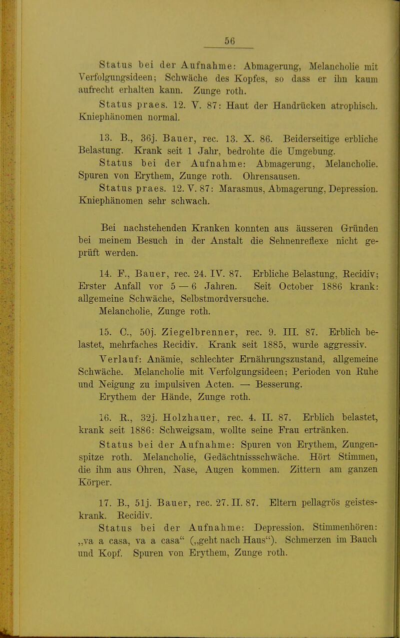 Status bei der Aufnahme: Abmagerung, Melancholie mit Verfolgungsideen; Schwäche des Kopfes, so dass er ihn kaum aufrecht erhalten kann. Zunge roth, Status praes. 12. V. 87: Haut der Handrücken atrophisch. Kniephäuomen normal. 13. B., 36j. Bauer, rec. 13. X. 86. Beiderseitige erbliche Belastung. Krank seit 1 Jahr, bedi-ohte die Umgebung. Status bei der Aufnahme: Abmagerung, Melancholie. Spuren von Erythem, Zunge roth. Ohrensausen. Status praes. 12. V. 87: Marasmus, Abmagerung, Depression. Kniephänomen sehr schwach. Bei nachstehenden Kranken konnten aus äusseren Gründen bei meinem Besuch in der Anstalt die Sehnenreflexe nicht ge- prüft werden. 14. F., Bauer, rec. 24. IV. 87. Erbliche Belastung, Recidiv: Erster Anfall vor 5 — 6 Jahren. Seit October 1886 krank: allgemeine Schwäche, Selbstmordversuche. Melancholie, Zunge roth. 15. C, 50j. Ziegelbrenner, rec. 9. III. 87. Erblich be- lastet, mehrfaches Eecidiv. Krank seit 1885, wurde aggressiv. Verlauf: Anämie, schlechter Ernährungszustand, allgemeine Schwäche. Melancholie mit Verfolgungsideen; Perioden von Ruhe und Neigung zu impulsiven Acten. — Besserung. Erythem der Hände, Zunge roth. 16. R., 32j. Holzhauer, rec. 4. II. 87. Erblich belastet, krank seit 1886: Schweigsam, wollte seine Frau ertränken. Status bei der Aufnahme: Spuren von Erythem, Zungen- spitze roth. Melancholie, Gedächtnissschwäche. Hört Stimmen, die ihm aus Ohren, Nase, Augen kommen. Zittern am ganzen Körper. 17. B., 51j. Bauer, rec. 27.11.87. Eltern pellagrös geistes- krank. Recidiv. Status bei der Aufnahme: Depression, Stimmenhören: „va a casa, va a casa („geht nach Haus). Sclmierzen im Bauch und Kopf. Spuren von Erythem, Zunge roth.