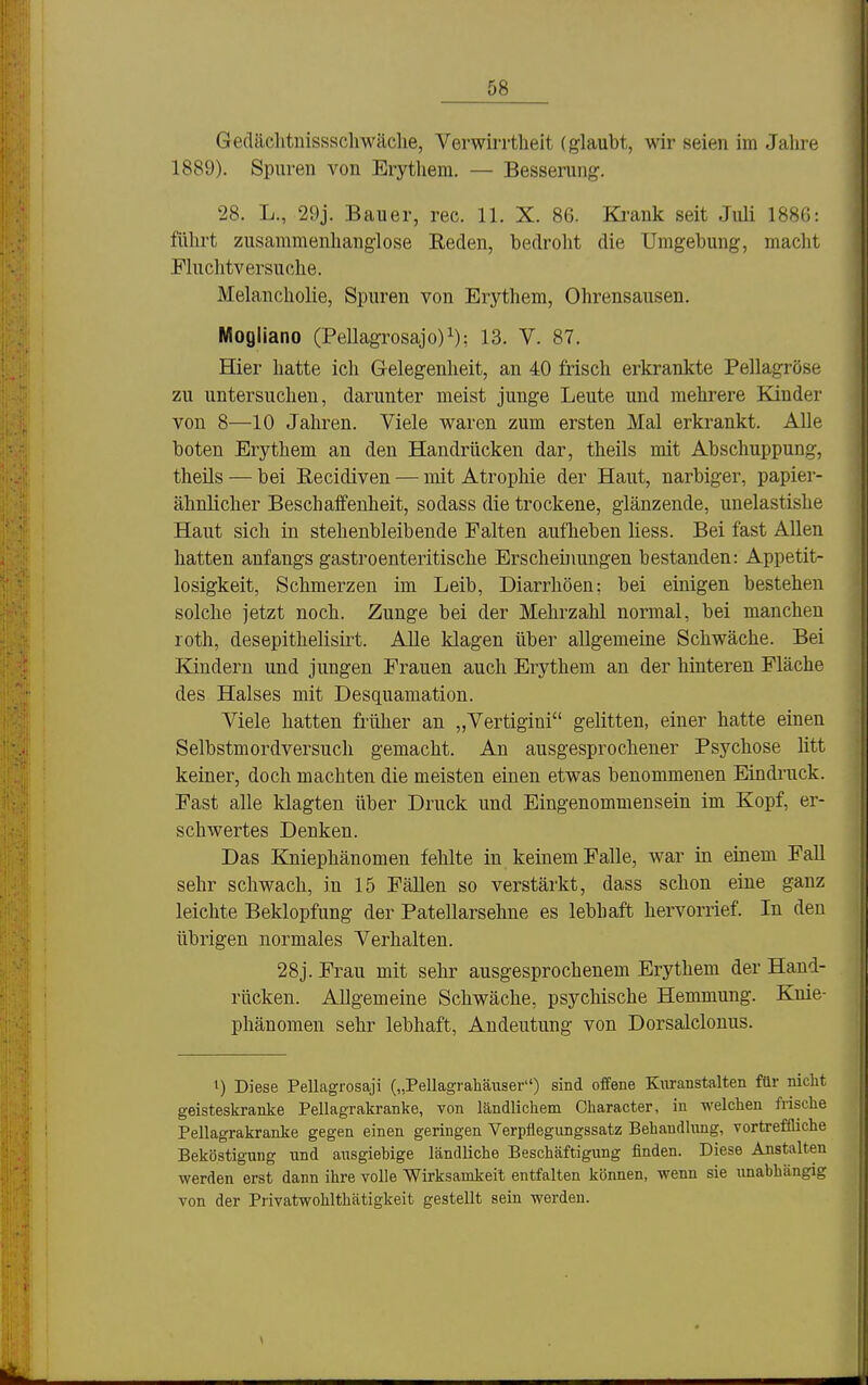 Gedächtnissscliwäche, Verwirrtheit (glaubt, wir seien im Jahre 1889). Spuren von Erythem. — Besserung. 28. L., 29j. Bauer, rec. 11. X. 86. Ki-ank seit Juli 188G: führt zusammenhanglose Reden, bedroht die Umgebung, macht Fluchtversuche. Melancholie, Spuren von Erythem, Ohrensausen. Mogliano (Pellagrosajo)^); 13. V. 87. BQer hatte ich Gelegenheit, an 40 frisch erkrankte Pellagröse zu untersuchen, darunter meist junge Leute und mehrere Kinder von 8—10 Jahren. Viele waren zum ersten Mal erkrankt. Alle boten Erythem an den Handrücken dar, theils mit Abschuppung, theils — bei Recidiven — mit Atrophie der Haut, narbiger, papier- ähnlicher Beschaifenheit, sodass die trockene, glänzende, unelastishe Haut sich in stehenbleibende Falten aufheben Hess. Bei fast Allen hatten anfangs gastroenteritische Erscheinungen bestanden: Appetit- losigkeit, Schmerzen im Leib, Diarrhöen: bei einigen bestehen solche jetzt noch. Zunge bei der Mehrzalil normal, bei manchen roth, desepithelisirt. Alle klagen über allgemeine Schwäche. Bei Kindern und jungen Frauen auch Erythem an der hinteren Fläche des Halses mit Desquamation. Viele hatten früher an „Vertigini gelitten, einer hatte einen Selbstmordversuch gemacht. An ausgesprochener Psychose litt keiner, doch machten die meisten einen etwas benommenen Eindruck. Fast alle klagten über Druck und Eingenommensein im Kopf, er- schwertes Denken. Das Kniephänomen fehlte in keinem Falle, war in einem Fall sehr schwach, in 15 Fällen so verstärkt, dass schon eine ganz leichte Beklopfung der Patellarsehne es lebhaft hervorrief. In den übrigen normales Verhalten. 28j. Frau mit sehr ausgesprochenem Erythem der Hand- rücken. Allgemeine Schwäche, psychische Hemmung. Knie- phänomen sehr lebhaft, Andeutung von Dorsalclonus. 1) Diese Pellagrosaji („Pellagrahäiiser) sind offene Kuranstalten für nicht geisteskranke Pellagrakranke, von ländlichem Character, in welchen frische Pellagrakranke gegen einen geringen Verpflegungssatz Behandlung, vortreffliche Beköstigung und ausgiebige ländliche Beschäftigung finden. Diese Anstalten werden erst dann ihre volle Wirksamkeit entfalten können, wenn sie imabhängig von der Privatwohlthätigkeit gestellt sein werden.