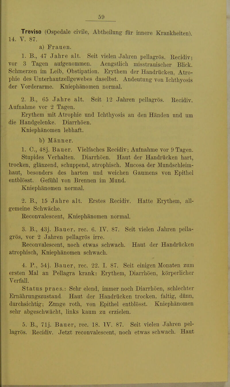 Treviso (Ospedale civile, Abtheilung für innere Krankheiten) 14. V. 87. a) Frauen. 1. B., 47 Jahre alt. Seit vielen Jahren pellagrös. ßecidiv; vor 3 Tagen aufgenommen. Aengstlich misstrauischer Blick. Schmerzen im Leib, Obstipation. Erythem der Handrücken. Atro- phie des Unterhautzellgewebes daselbst. Andeutung von Ichthyosis der Vorderarme. Kniephänomen normal. 2. B., 65 Jahre alt. Seit 12 Jahren pellagrös. Eecidiv. Au&ahme vor 2 Tagen. Erythem mit Atrophie und Ichthyosis an den Händen und um die Handgelenke. Diarrhöen. Kniephänomen lebhaft. b) Männer. 1. C, 48j. Bauer. Vielfaches Eecidiv; Aufnahme vor 9 Tagen. Stupides Verhalten. Diarrhöen. Haut der Handrücken hart, trocken, glänzend, schuppend, atrophisch. Mucosa der Mundschleim- haut, besonders des harten und weichen Gaumens von Epithel entblösst. Gefühl von Brennen im Mund. Kniephänomen normal. 2. B., 15 Jahre alt. Erstes Recidiv. Hatte Erythem, all- gemeine Schwäche. Eeconvalescent, Kniephänomen normal. 3. B., 43j. Bauer, rec. 6. IV. 87. Seit vielen Jahren pella- grös, vor 2 Jahren pellagrös irre. Eeconvalescent, noch etwas schwach. Haut der Handrücken atrophisch, Kniephänomen schwach. 4. P., 54j. Bauer, rec. 22. I. 87. Seit einigen Monaten zum ersten Mal an Pellagra krank: Erythem, Diarrhöen, körperlicher VerfaU. Status praes.: Sehr elend, immer noch Diarrhöen, schlechter Ernährungszustand. Haut der Handrücken trocken, faltig, dünn, durchsichtig; Zunge roth, von Epithel entblösst. Kniephänomen sehr abgeschwächt, links kaum zu erzielen. 5. B., 71j. Bauer, rec. 18. TV. 87. Seit vielen Jahren pel- lagrös. Eecidiv. Jetzt reconvalescent, noch etwas schwach. Haut