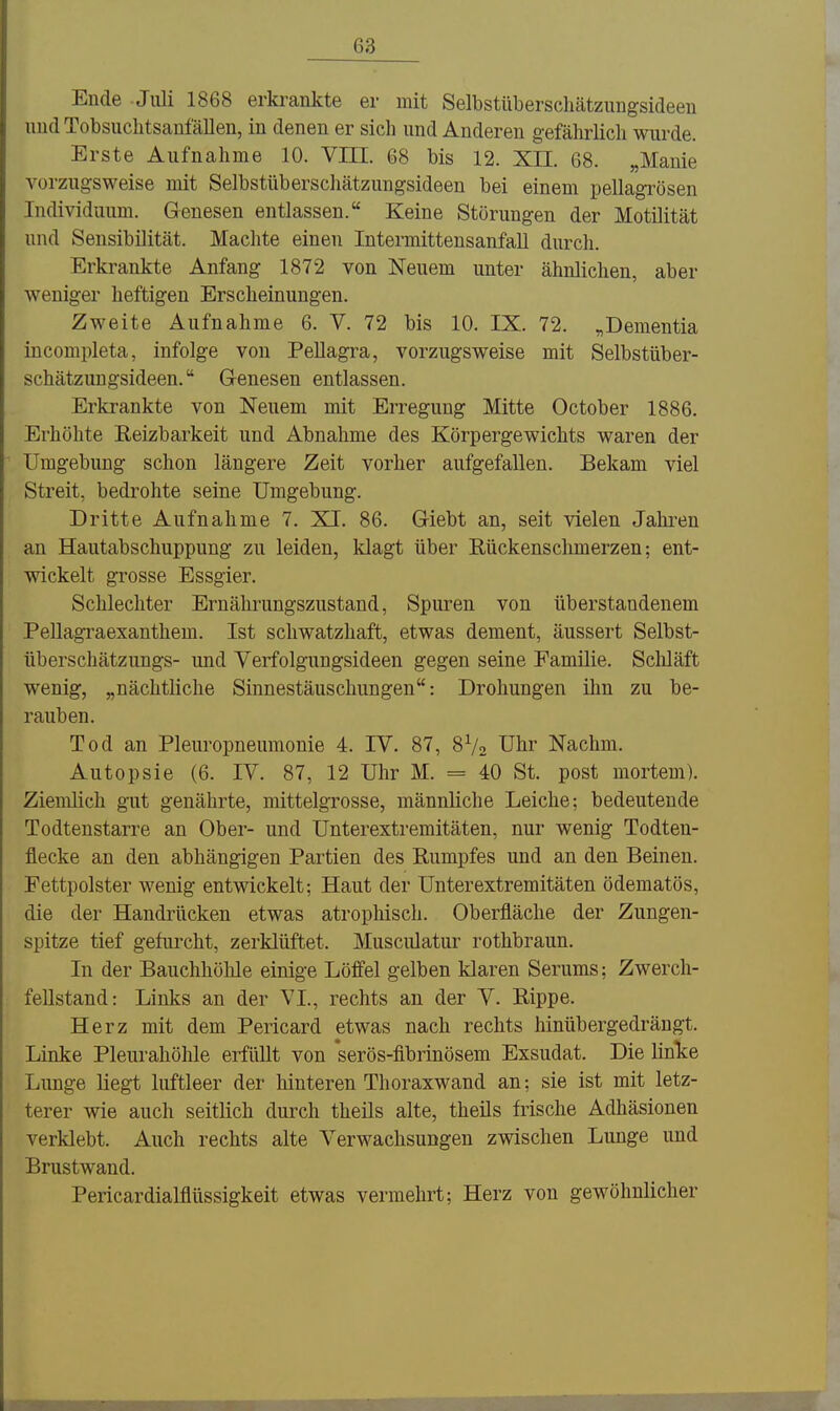 Ende Juli 1868 erkrankte er mit Selbstüberschätzungsideen und Tobsuchtsaufällen, in denen er sich und Anderen gefährlich wurde. Erste Aufnahme 10. Vm. 68 bis 12. XII. 68. „Manie vorzugsweise mit Selbstüberschätzungsideen bei einem pellagrösen Individuum. Genesen entlassen. Keine Störungen der Motilität und Sensibilität. Machte einen Intermittensanfall durch. Erkrankte Anfang 1872 von Neuem unter ähnlichen, aber weniger heftigen Erscheinungen. Zweite Aufnahme 6. V. 72 bis 10. IX. 72. „Dementia incompleta, infolge von Pellagra, vorzugsweise mit Selbstüber- schätzungsideen. Genesen entlassen. Erkrankte von Neuem mit Erregung Mitte October 1886. Erhöhte Eeizbarkeit und Abnahme des Körpergewichts waren der Umgebung schon längere Zeit vorher aufgefallen. Bekam viel Streit, bedrohte seine Umgebung. Dritte Aufnahme 7. XI. 86. Giebt an, seit vielen Jahren an Hautabschuppung zu leiden, klagt über Rückenschmerzen; ent- wickelt grosse Essgier. Schlechter Ernährungszustand, Spuren von überstandenem Pellagraexanthem. Ist schwatzhaft, etwas dement, äussert Selbst- überschätzungs- imd Verfolgungsideen gegen seine Familie. Scliläft wenig, „nächtliche Sinnestäuschungen: Drohungen ihn zu be- rauben. Tod an Pleuropneumonie 4. IV. 87, 8V2 Uhr Nachm. Autopsie (6. IV. 87, 12 Uhr M. = 40 St. post mortem). Ziemlich gut genährte, mittelgrosse, männliche Leiche; bedeutende Todtenstarre an Ober- und Unterextremitäten, nur wenig Todten- flecke an den abhängigen Partien des Rumpfes und an den Beinen. Fettpolster wenig entwickelt; Haut der Unterextremitäten ödematös, die der Handrücken etwas atrophisch. Oberfläche der Zungen- spitze tief gefurcht, zerklüftet. Musculatur rothbraun. In der Bauchhöhle einige Löffel gelben klaren Serums; Zwerch- fellstand: Links an der VI., rechts an der V. Rippe. Herz mit dem Pericard etwas nach rechts hinübergedrängt. Linke Pleurahöhle erfüllt von *serös-fibrinösem Exsudat. Die linTte Lunge liegt luftleer der liinteren Thoraxwand an; sie ist mit letz- terer wie auch seitlich durch theils alte, theils frische Adhäsionen verklebt. Auch rechts alte Verwachsungen zwischen Lunge und Brustwand. Pericardialflüssigkeit etwas vermehrt; Herz von gewöhnlicher