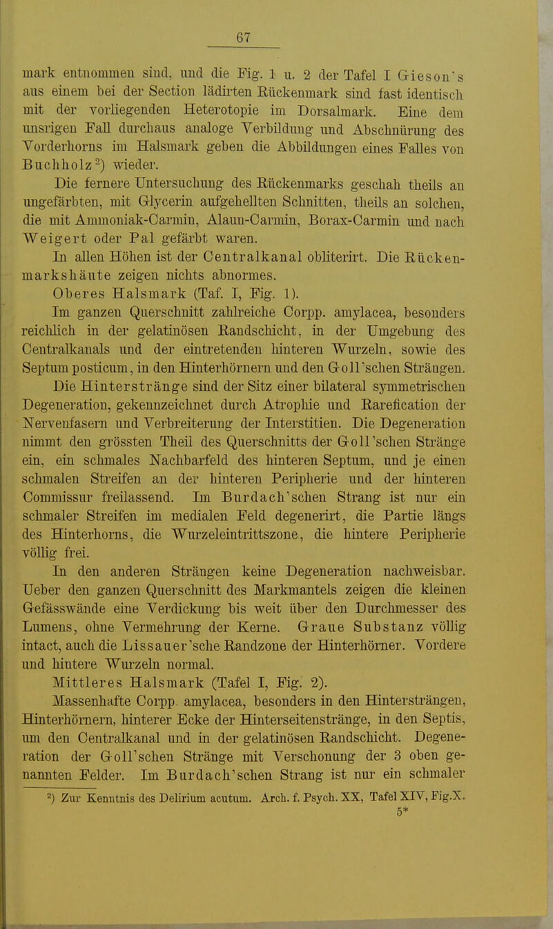 mark entuommeu siud, und die Fig. 1 u. 2 der Tafel I Gieson's aus einem bei der Sectiou lädirten Rückenmark sind fast identiscli mit der vorliegenden Heterotopie im Dorsalmark. Eine dem unsrigen Fall durchaus analoge Verbüdung und Abschnilrung des Vorderliorns im Halsmark geben die Abbildungen eines Falles von Buchholz-) wieder. Die fernere Untersuchung des Rückenmarks geschah theils an ungefärbten, mit Glycerin aufgehellten Schnitten, theils an solchen, die mit Ammoniak-Carmin, Alaun-Carmin, Borax-Carmin und nach Weigert oder Pal gefärbt waren. In allen Höhen ist der Centraikanal obliterirt. Die Rücken- markshäute zeigen nichts abnormes. Oberes Halsmark (Taf. I, Fig. 1). Im ganzen Querschnitt zahlreiche Corpp. amylacea, besonders reichlich in der gelatinösen Randscliicht, in der Umgebung des Centralkanals und der eintretenden hinteren Wurzeln, sowie des Septum posticum, in den Hinterhörnern und den Q-olTschen Strängen. Die Hinterstränge sind der Sitz einer bilateral symmetrischen Degeneration, gekennzeichnet durch Atropliie und Rarefication der Nervenfasern und Verbreiterung der Interstitien. Die Degeneration nimmt den grössten Theil des Querschnitts der G-olTschen Stränge ein, ein schmales Nachbarfeld des hinteren Septum, und je einen schmalen Streifen an der hinteren Peripherie und der hinteren Commissur freilassend. Im Burdach'sehen Strang ist nur ein schmaler Streifen im medialen Feld degenerirt, die Partie längs des Hinterhorns, die Wurzeleintrittszone, die hintere Peripherie völlig frei. In den anderen Strängen keine Degeneration nachweisbar. Ueber den ganzen Querschnitt des Markmantels zeigen die kleinen Gefässwände eine Verdickung bis weit über den Durclimesser des Lumens, ohne Vermehrung der Kerne. Graue Substanz völlig intact, auch die Lissauer'sche Randzone der Hinterhömer. Vordere und liintere Wurzeln normal. Mittleres Halsmark (Tafel I, Fig. 2). Massenhafte Coi-pp. amylacea, besonders in den Hinter strängen, Hinterhömern, liinterer Ecke der Hinterseitenstränge, in den Septis, um den Centraikanal und in der gelatinösen Randschicht. Degene- ration der Goirschen Stränge mit Verschonung der 3 oben ge- nannten Felder. Im Burdach'schen Strang ist nirr ein schmaler 2) Zur Kenntnis des Delirium acutum. Arch. f. Psych. XX, Tafel XIV, Fig.X. 5*