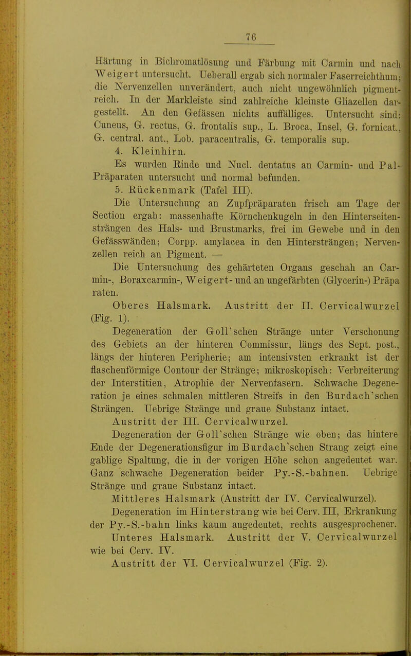 Härtung in Bicliromatlösung und Färbung mit Carmin und uacli Weigert untersucht. Ueberall ergab sich normaler Faserreichthum: die Nervenzellen unverändert, auch nicht ungewöhnlich pigment- reich. In der Markleiste sind zahli-eiche kleinste Gliazellen dar- gestellt. An den Gefässen nichts auffälliges. Untersucht sind: Cuneus, G. rectus, G. frontalis sup., L. Broca, Insel, G. fornicat, G. central, ant., Lob. paracentralis, G. temporalis sup. 4. Kleinhirn. Es wurden Rinde und Nucl. dentatus an Carmin- und Pal- Präparaten untersucht und normal befunden. 5. Rückenmark (Tafel in). Die Untersuchung an Zupfpräparaten frisch am Tage der Section ergab: massenhafte Körnchenkugeln in den Hinterseiten- strängen des Hals- und Brustmarks, frei im Gewebe und in den Gefässwäuden; Corpp. amylacea in den Hintersträngen; Nerven- zellen reich an Pigment. — Die Untersuchung des gehärteten Organs geschah an Car- min-, Boraxcarmin-, Weigert- und an ungefärbten (Glycerin-) Präpa raten. Oberes Halsmark. Austritt der II. Cervicalwurzel (Fig. 1). Degeneration der Goirsehen Stränge unter Verschonung des Gebiets an der hinteren Commissur, längs des Sept. post., längs der hinteren Peripherie; am intensivsten erki-ankt ist der flaschenförmige Contour der Stränge; mikroskopisch: Verbreiterung der Interstitien, Atrophie der Nervenfasern. Schwache Degene- ration je eines schmalen mittleren Streifs in den Burdach'schen Strängen. Uebrige Stränge und gxaue Substanz intact. Austritt der III. Cervicalwurzel. Degeneration der Goll'schen Stränge wie oben: das hintere Ende der Degenerationsfigur im Burdach'schen Strang zeigt eine gabiige Spaltung, die in der vorigen Höhe schon angedeutet war. Ganz schwache Degeneration beider Py.-S.-bahnen. Uebrige Stränge und graue Substanz intact. Mittleres Halsmark (Austritt der IV. Cervicalvrarzel). Degeneration im Hinter strang wie bei Cerv. HI, Erkrankung der Py.-S.-bahn links kaum angedeutet, rechts ausgesprochener. Unteres Halsmark. Austritt der V. Cervicalwurzel wie bei Cerv. IV.