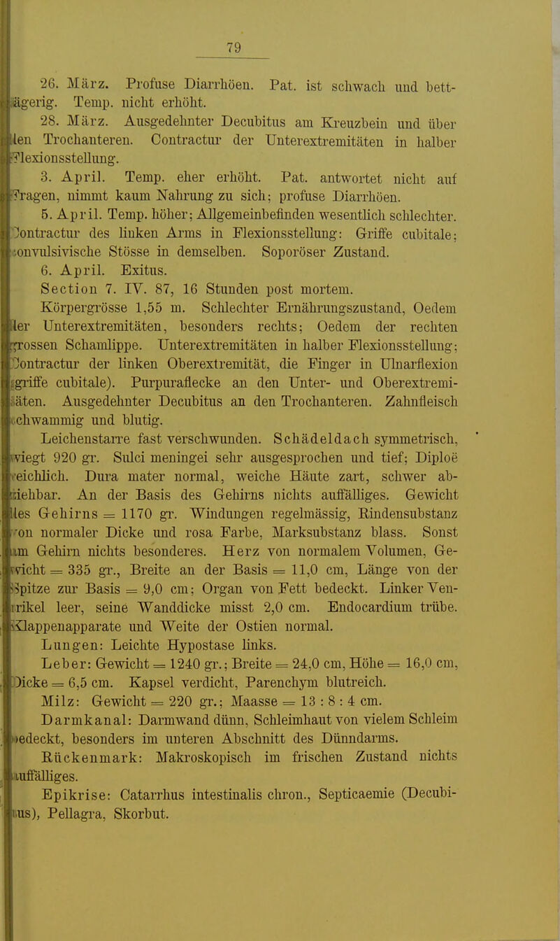 26. März. Profuse Diarrhöen. Pat. ist scliwacli und bett- ägerig. Temp. niclit erliölit. 28. März. Ausgedelmter Decubitus am Kreuzbein und über ien Trochanteren. Coutractur der Unterextremitäten in halber ^'lexionsstellung;. 3. April. Temp. eher erhöht. Pat. antwortet nicht auf ^'ragen, nimmt kaum Nahrung zu sich; profuse Diarrhöen. 5. April. Temp. höher; Allgemeinbefinden wesentlich schlechter, 'ontractur des linken Arms in Flexionsstellung: Griffe cubitale; nnvulsivische Stösse in demselben. Soporöser Zustand. 6. April. Exitus. Section 7. IV. 87, 16 Stunden post mortem. Körpergrösse 1,55 m. Schlechter Ernährungszustand, Oedem [er Unterextremitäten, besonders rechts; Oedem der rechten rossen Schamlippe. Unterextremitäten in halber Flexionsstellung; Jontractur der linken Oberextremität, die Finger in Ulnarflexion ^griffe cubitale). Purpuraflecke an den Unter- und Oberextremi- üäten. Ausgedehnter Decubitus an den Trochanteren. Zahnfleisch cchwammig und blutig. LeichenstaiTe fast verschwunden. Schädeldach symmetrisch, wiegt 920 gr. Siüci meningei sehr ausgesprochen und tief; Diploe veichlich. Dura mater normal, weiche Häute zart, schwer ab- iiehbar. An der Basis des Gehirns nichts auffälliges. Gewicht ies Gehirns = 1170 gr. Windungen regelmässig, Rindensubstanz ■'on normaler Dicke und rosa Farbe, Marksubstanz blass. Sonst um Gehirn nichts besonderes. Herz von normalem Volumen, Ge- rvicht = 335 gl'., Breite an der Basis = 11,0 cm, Länge von der S^pitze zur Basis = 9,0 cm: Organ von Fett bedeckt. Linker Ven- rrikel leer, seine Wanddicke misst 2,0 cm. Endocardium trübe, iilappenapparate und Weite der Ostien normal. Lungen: Leichte Hypostase links. Leber: Gewicht = 1240 gr.; Breite = 24,0 cm, Höhe = 16,0 cm, Dicke = 6,5 cm. Kapsel verdicht, Parenchym blutreich. Milz: Gewicht = 220 gr.; Maasse = 13 : 8 : 4 cm. Darmkanal: Darmwand dünn, Schleimhaut von vielem Schleim wedeckt, besonders im unteren Abschnitt des Dünndarms. Rückenmark: Makroskopisch im frischen Zustand nichts lufiTälliges. Epikrise: Catarrhus intestinalis chron., Septicaemie (Decubi- lius), Pellagra, Skorbut.