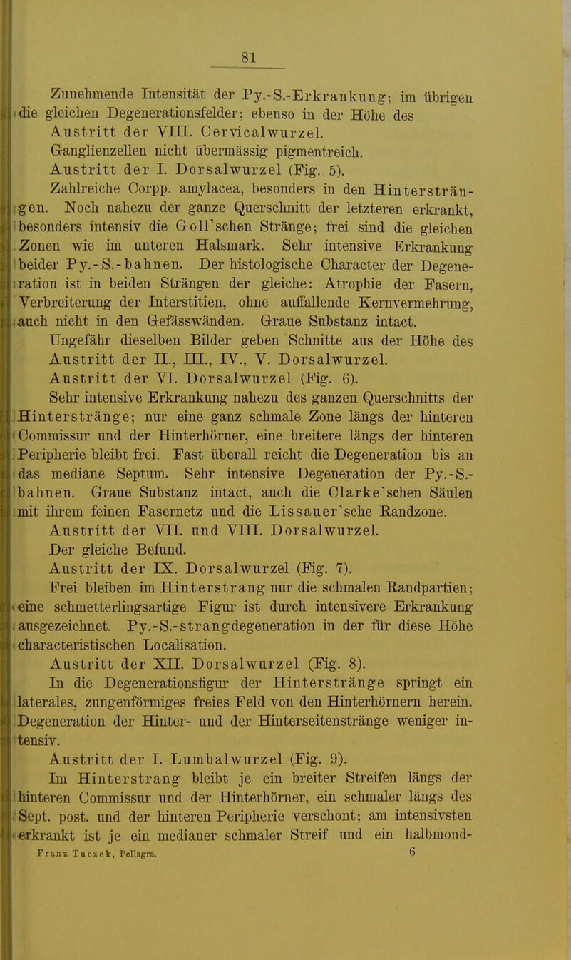 Zunehmende Intensität der Py.-S.-Erkraukung; im übrigen die gleichen Degenerationsfelder; ebenso in der Höhe des Austritt der VIII. Cervicalwurzel. G-anglienzellen nicht übermässig pigmentreich. Austritt der I. Dorsalwurzel (Fig. 5). Zahlreiche Corpp. amylacea, besonders in den Hintersträn- gen. Noch nahezu der ganze Querschnitt der letzteren erkrankt, besonders intensiv die G-oirsehen Stränge; frei sind die gleichen Zonen wie im unteren Halsmark. Sehr intensive Erkrankung beider Py.-S.-bahnen. Der histologische Character der Degene- ration ist in beiden Strängen der gleiche: Atrophie der Fasern, Verbreiterung der Interstitien, ohne auffallende Kemvermehrung, auch nicht in den G-efässwänden. Graue Substanz intact. Ungefähr dieselben Büder geben Schnitte aus der Höhe des Austritt der II., ITC., IV., V. Dorsalwurzel. Austritt der VI. Dorsalwurzel (Fig. 6). Sehr intensive Erkrankung nahezu des ganzen Querschnitts der Hinterstränge; nur eine ganz schmale Zone längs der hinteren Gommissur und der Hinterhörner, eine breitere längs der hinteren Peripherie bleibt frei. Fast überall reicht die Degeneration bis an das mediane Septimi. Sehr intensive Degeneration der Py.-S.- bahnen. Graue Substanz intact, auch die Clarke'sehen Säulen mit ihrem feinen Fasernetz und die Lissauer'sche ßandzone. Austritt der VII. und VIII. Dorsalwurzel. Der gleiche Befund. Austritt der IX. Dorsalwurzel (Fig. 7). Frei bleiben im Hinterstrang nur die schmalen Randpartien; eine schmetterlingsartige Figur ist durch intensivere Erkrankung ausgezeichnet. Py.-S.-Strangdegeneration in der für diese Höhe characteristischen Localisation. Austritt der XII. Dorsalwurzel (Fig. 8). In die Degenerationsfigur der Hinterstränge springt ein laterales, zungenförmiges freies Feld von den Hinterhörnern herein. Degeneration der Hinter- und der Hinterseitenstränge weniger in- tensiv. Austritt der I. Lumbaiwurzel (Fig. 9). Im Hinterstrang bleibt je ein breiter Streifen längs der lünteren Commissur und der Hiuterhörner, ein schmaler längs des Sept. post. und der hinteren Peripherie verschont; am intensivsten erkrankt ist je ein medianer schmaler Streif und ein halbmond- Franz Tuczek, Pellagra. 6