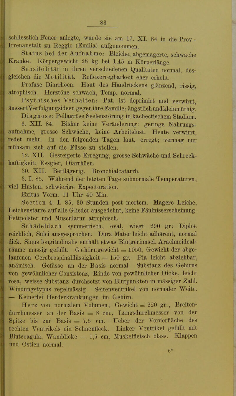 scliliesslicli Feuer anlegte, wurde sie am 17. XI. 84 in die Prov.- Irrenanstalt zu Eeggio (Erailia) aufgenommen. Status bei der Aufnahme: Bleiche, abgemagerte, schwache Kranke. Körpergewicht 28 kg bei 1,45 m Körperlänge. Sensibilität in iliren verschiedenen Qualitäten normal, des- gleichen die Motilität, Reflexen^egbarkeit eher erhöht. Profuse Diarrhöen. Haut des Handrückens glänzend, rissig, atrophisch. Herztöne schwach, Temp. normal. Psychisches Verhalten: Pat. ist deprimirt und verwirrt, äussert Yerfolgungsideen gegen ihre Familie; ängstlich und kleinmüthig. Diagnose: Pellagröse Seelenstörung in kachectischem Stadium, 6, Xn, 84. Bisher keine Verändei-ung: geringe Nahrungs- aufnahme, grosse Schwäche, keine Arbeitslust. Heute verwirrt, redet mehi. In den folgenden Tagen laut, erregt; vermag nur mühsam sich auf die Füsse zu stellen. 12. xn. Gesteigerte Erregung, grosse Schwäche und Schreck- haftigkeit; Essgier, Diarrhöen. 30. xn. Bettlägerig. Bronchialcatarrh, 3. I. 85. Während der letzten Tage subnormale Temperaturen; viel Husten, schwierige Expectoration. Exitus Vorm. 11 Uhr 40 Min. Section 4. I. 85, 30 Stunden post mortem. Magere Leiche, Leichenstarre auf alle Glieder ausgedehnt, keine Fäulnisserscheinung, Fettpolster und Musciüatur atrophisch, Schädeldach symmetrisch, oval, wiegt 290 gr; Diploe reichlich, Sulci ausgesprochen. Dura Mater leicht adhärent, normal dick. Sinus longitudinalis enthält etwas Blutgerinnsel, Arachnoideal- räume mässig gefüllt. Gehirngewicht = 1050, Gewicht der abge- laufenen Cerebrospinalflüssigkeit =150 gr. Pia leicht abziehbar, anämisch. Gefässe an der Basis normal. Substanz des Gehirns von gewöhnlicher Consistenz, Rinde von gewöhnlicher Dicke, leicht rosa, weisse Substanz durchsetzt von Blutpunkten in mässiger Zahl. Windungstypus regelmässig. Seitenventrikel von normaler Weite. — Keinerlei Herderkrankungen im Gehirn. Herz von normalem Volumen; Gewichte 220 gr., Breiten- durchmesser an der Basis = 8 cm., Längsdurclimesser von der Spitze bis zur Basis = 7,5 cm. Ueber der Vorderfläche des rechten Ventrikels ein Sehnenfleck. Linker Ventrikel gefüllt mit Blutcoagula, Wanddicke =1,5 cm, Muskelfleisch blass. Klappen und Ostien normal. 6*