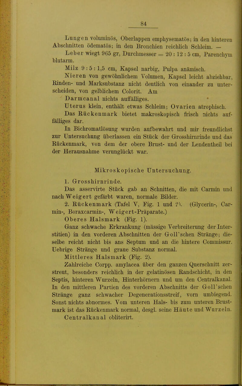 Lungen voluminös, Oberlappen empliysematös; in den hinteren Abschnitten ödematös; in den Bronchien reichlich Schleim. — Leber wiegt 965 gr, Durchmesser = 20 : 12 : 5 cm, Parenchym blutarm. Milz 9 : 5:1,5 cm, Kapsel narbig, Pulpa anämisch. Nieren von gewöhnlichem Volumen, Kapsel leicht abziehbar, Rinden- und Marksubstanz nicht deutlich von einander zu unter- scheiden, von gelblichem Colorit. Am Darmcanal nichts auffälliges. • Uterus klein, enthält etwas Schleim; Ovarien atrophisch. Das Rückenmark bietet makroskopisch frisch nichts auf- fälliges dar. In Bichromatlösung wui'den aufbewahret und mir freundlichst zur Untersuchung überlassen ein Stück der G-rosshirnrinde und das Rückenmark, von dem der obere Brust- und der Lendentheil bei der Herausnahme verunglückt war. Mikroskopische Untersuchung. 1. G-rosshirnrinde. Das asservirte Stück gab an Schnitten, die mit Carmin und nach Weigert gefärbt waren, normale Bilder. 2. Rückenmark (Tafel V, Fig. 1 und ?V (Glycerin-, Car- min-, Boraxcarmin-, Weigert-Präparate.) Oberes Halsmark (Fig. 1). Ganz schwache Erkrankung (mässige Verbreiterung der Inter- stitien) in den vorderen Abschnitten der GoIrschen Stränge; die- selbe reicht nicht bis ans Septum und an die hintere Commissui'. Uebrige Stränge und graue Substanz normal. Mittleres Halsmark (Fig. 2). Zahlreiche Corpp. amylacea über den ganzen Querschnitt zer- streut, besonders reichlich in der gelatinösen Randschicht, in den Septis, hinteren Wurzeln, Hinterhörnem und um den Centraikanal. Li den mittleren Partien des vorderen Abschnitts der Göllscheu Stränge ganz schwacher Degenerationsstreif, vorn umbiegend. Sonst nichts abnormes. Vom unteren Hals- bis zum unteren Brust- mark ist das Rückenmark normal, desgl. seine Häute und Wurzeln. Centraikanal obliterirt.