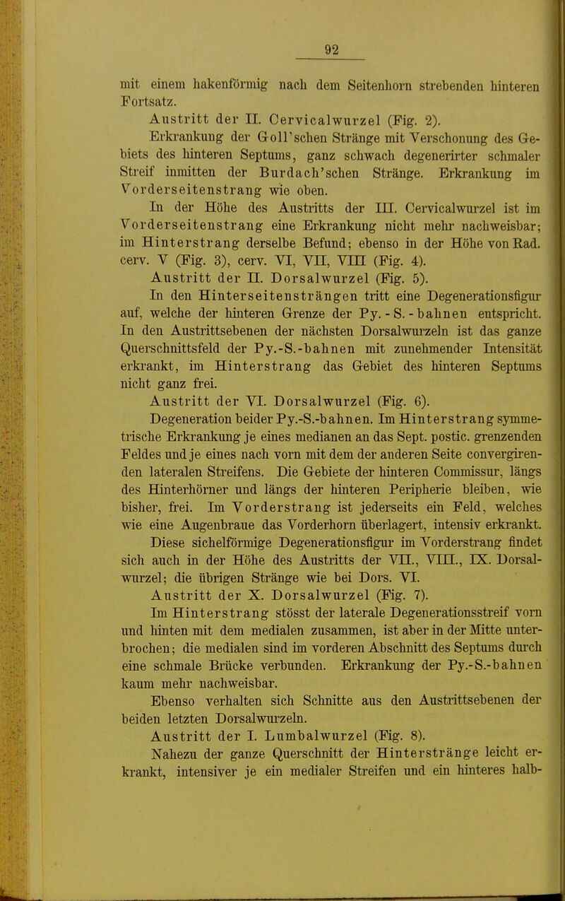 mit einem hakenförmig nach dem Seitenhorn strebenden hinteren Fortsatz. Austritt der IL Cervicalwurzel (Fig. 2). Erki-ankung der Gr oll'sehen Stränge mit Verschonung des Ge- biets des hinteren Septums, ganz schwach degenerirter schmaler Streif inmitten der Bur dach'sehen Stränge. Erkrankung im Vorderseitenstrang wie oben. In der Höhe des Austritts der in. Cervicalwurzel ist im Vorderseitenstrang eine Erkrankung nicht mehr nachweisbar; im Hinterstrang derselbe Befund; ebenso in der Höhe von Rad. cerv. V (Fig. 3), cerv. VI, VH, VIH (Fig. 4). Austritt der n. Dorsalwurzel (Fig. 5). In den Hinterseitensträngen tritt eine Degenerationsfigur auf, welche der hinteren Grenze der Py. - S. - bahnen entspricht. In den Austrittsebenen der nächsten Dorsalwurzeln ist das ganze Querschnittsfeld der Py.-S.-bahnen mit zunehmender Intensität erkrankt, im Hinterstrang das Gebiet des hinteren Septums nicht ganz frei. Austritt der VI. Dorsalwurzel (Fig. 6). Degeneration beider Py.-S.-bahnen. Im Hinterstrang symme- trische Erkrankung je eines medianen an das Sept. postic. grenzenden Feldes und je eines nach vorn mit dem der anderen Seite convergii-en- den lateralen Streifens. Die Gebiete der hinteren Commissur, längs des Hinterhörner und längs der hinteren Peripherie bleiben, wie bisher, frei. Im Vorderstrang ist jederseits ein Feld, welches wie eine Augenbraue das Vorderhorn überlagert, intensiv erkrankt. Diese sichelförmige Degenerationsfigur im Vorderstrang findet sich auch in der Höhe des Austritts der VTI., VTH., IX. Dorsal- wurzel; die übrigen Stränge wie bei Dors. VI. Austritt der X. Dorsalwurzel (Fig. 7). Im Hinterstrang stösst der laterale Degenerationsstreif vorn und liinten mit dem medialen zusammen, ist aber in der Mitte unter- brochen; die medialen sind im vorderen Abschnitt des Septums durch eine schmale Brücke verbunden. Erkrankung der Py.-S.-bahnen kaum mehr nachweisbar. Ebenso verhalten sich Schnitte aus den Austrittsebenen der beiden letzten Dorsalwurzeln. Austritt der I. Lumbaiwurzel (Fig. 8). Nahezu der ganze Querschnitt der Hinterstränge leicht er- krankt, intensiver je ein medialer Streifen und ein hinteres halb-