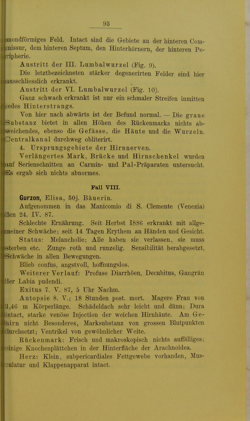 Qiondförmiges Feld. Intact sind die Gebiete an der hinteren Com- nissur, dem hinteren Septum, den Hinterhörnern, der hinteren Pe- ipherie. Austritt der III. Lumbaiwurzel (Fig. 9). Die letztbezeichneten stärker degenerirten Felder sind hier uisschliesslich erkrankt. Austritt der VI. Lumbaiwurzel (Fig. 10). Ganz schwach erkrankt ist nur ein schmaler Streifen inmitten edes Hinterstrangs. Von hier nach abwärts ist der Befund normal. — Die graue ■Substanz bietet in allen Höhen des Rückenmarks nichts ab- deichendes, ebenso die Gefässe, die Häute und die Wurzeln. !entralkanal durchweg obliterirt. 4. Ursprungsgebiete der Hirnnerven. Verlängertes Mark, Brücke und Hirnschenkel wurden Ulf Serienschnitten an Carmin- und Pal-Präparaten untersucht. Bs ergab sich nichts abnormes. Fall Vin. Gurzon, Elisa, 50j. Bäuerin. Aufgenommen in das Manicomio di S. demente (Venezia) üen 24. IV. 87. Schlechte Ernährung. Seit Herbst I8S6 erki'ankt mit allge- meiner Schwäche; seit 14 Tagen Erythem an Händen und Gesicht. Status: Melancholie; AUe haben sie verlassen, sie muss sterben etc. Zunge roth und runzelig. Sensibilität herabgesetzt. iSchwäche in allen Bewegungen. Blieb confus, angstvoll, hoifnungslos. Weiterer Verlauf: Profuse Diarrhöen, Decubitus, Gangrän iier Labia pudendi. Exitus 7. V. 87, 5 Uhr Nachm. Autopsie 8. V.; 18 Stunden post. mort. Magere Frau von 11,46 m Körperlänge. Schädeldach sehr leicht und dünn; Dura intact, starke venöse Injection der weichen Hirnhäute. Am Ge- ihirn nicht Besonderes, Marksubstanz von grossen Blutpunkten durchsetzt; Ventrikel von gewöhnlicher Weite. Rückenmark: Frisch und makroskopisch nichts auffälliges; 'äinige Knochenplättchen in der Hinterfläche der Arachnoidea. Herz: Klein, subpericardiales Fettgewebe vorhanden, Mus- :3ulatur und Klappenapparat intact.