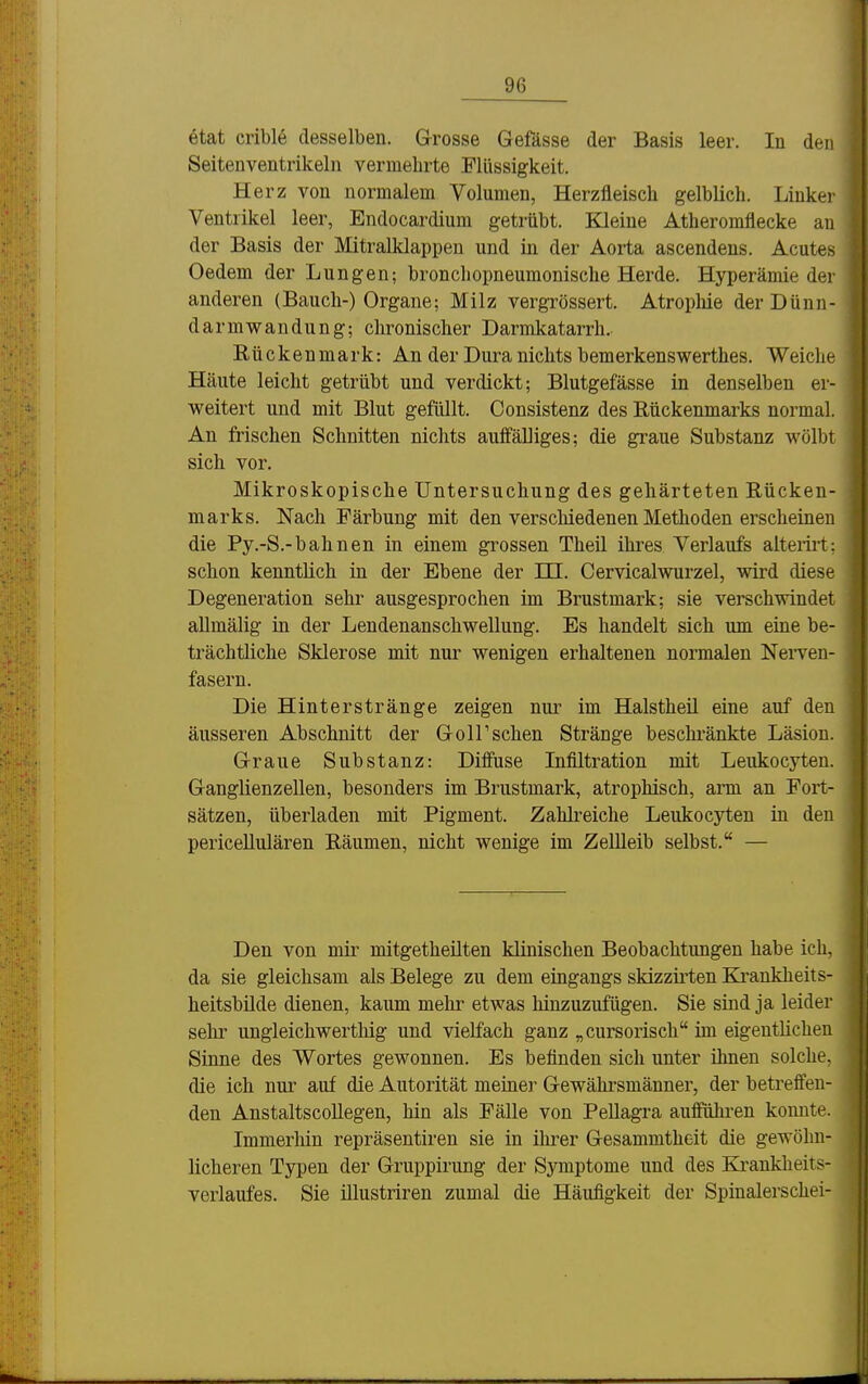 6tat crible desselben. Grosse Gefässe der Basis leer. In den Seitenventrikeln vermehrte Flüssigkeit. Herz von normalem Volumen, Herzfleiscli gelblich. Linker Ventrikel leer, Endocardium getrübt. Kleine Atheromflecke an der Basis der Mitralklappen und in der Aorta ascendens. Acutes Oedem der Lungen; bronchopneumonisclie Herde. Hyperämie der anderen (Bauch-) Orgaue; Milz vergrössert. Atropliie der Dünn- darmwandung; chronischer Darmkatarrh. Rückenmark: An der Dura nichts bemerkenswerthes. Weiche Häute leicht getrübt und verdickt; Blutgefässe in denselben er- weitert und mit Blut gefüllt. Consistenz des Rückenmarks normal. An frischen Schnitten nichts auifälliges; die graue Substanz wölbt sich vor. Mikroskopische Untersuchung des gehärteten Rücken- marks. Nach Färbung mit den verschiedenen Methoden erscheinen die Py.-S.-bahnen in einem grossen Theil ihres Verlaufs alteiiit; schon kenntlich in der Ebene der IH. Cervicalwurzel, wird diese Degeneration sehr ausgesprochen im Brustmark; sie verschwindet allmälig in der Lendenanschwellung. Es handelt sich um eine be- trächtliche Sklerose mit nur wenigen erhaltenen normalen NeiTen- fasern. Die Hinterstränge zeigen nur im Halstheil eine auf den äusseren Abschnitt der Göll'sehen Stränge beschi-änkte Läsion. Graue Substanz: Diffuse Infiltration mit Leukocyten. Ganglienzellen, besonders im Brustmark, atrophisch, arm an Fort- sätzen, überladen mit Pigment. Zahlreiche Leukocyten in den periceUulären Räumen, nicht wenige im Zellleib selbst. — Den von mir mitgetheilten klinischen Beobachtungen habe ich, da sie gleichsam als Belege zu dem eingangs skizzirten Ea'ankheits- heitsbilde dienen, kaum mehr etwas hinzuzufügen. Sie sind ja leider Sehl' ungleichwerthig und vielfach ganz „cursorisch im eigentlichen Sinne des Wortes gewonnen. Es befinden sich unter ihnen solche, die ich nur auf die Autorität meiner Gewähi'smänner, der betreffen- den Anstaltscollegen, hin als Fälle von Pellagra aufführen konnte. Immerhin repräsentiren sie in ilu-er Gesammtheit die gewöhn- licheren Typen der Gruppirung der Symptome und des Krankheits- verlaufes. Sie illustriren zumal die Häufigkeit der Spinalerschei-