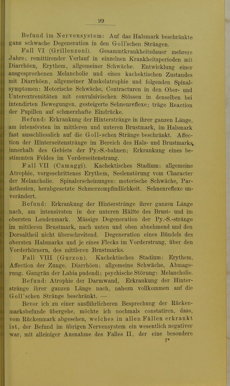 Befund im Nervensystem: Auf das Halsmark beschränkte ganz scliwaclie Degeneration in den Gollsclien Strängen. Fall VI (Grillenzoni). Gesammtkrankheitsdauer melu'ere Jahre: remittirender Verlauf in einzelnen Krankheitsperioden mit Diarrhöen, Erythem, allgemeiner Schwäche. Entwicklung einer ausgesprochenen Melancholie und eines kachektischen Zustandes mit Diarrhöen, allgemeiner Muskelatrophie und folgenden Spinal- symptomen: Motorische Schwäche, Contracturen in den Ober- und LTnterextremitäten mit convulsivischen Stössen in denselben bei intendirten Bewegungen, gesteigerte Sehnenreflexe; träge Eeaction der Pupülen auf schmerzhafte Eindrücke. Befund: Erkrankung der Hinterstränge in ihrer ganzen Länge, am intensivsten im mittleren und unteren Brustmark, im Halsmark fast ausschliesslich auf die G-oll-sehen Stränge beschränkt. Affec- tion der Hinterseitenstränge im Bereich des Hals- und Brustmark^ innerhalb des Gebiets der Py.-S.-bahnen; Erkrankung eines be- stimmten Feldes im Vorderseitenstrang. Fall Vn (Camaggi). Kacliektisches Stadium: allgemeine Atropliie, vorgeschrittenes Erythem, Seelenstörung vom Character der Melancholie. Spinalerscheinungen: motorische Schwäche, Par- ästhesien, herabgesetzte Schmerzempfindlichkeit. Sehnenreflexe un- verändert. Befund: Erkrankung der Hinterstränge ihrer ganzen Länge nach, am intensivsten in der unteren Hälfte des Brust- und im obersten Lendenmark. Mässige Degeneration der Py.-S.-stränge im mittleren Brustmark, nach unten und oben abnehmend und den Dorsaltheil nicht überschreitend. Degeneration eines Bündels des obersten Halsmarks und je eines Flecks im Vorderstrang, über den Vorderhöruern, des mittleren Brustmarks. Fall Vin (Gurzon). Kachektisches Stadium: Erythem, Affection der Zunge, Diarrhöen; allgemeine Schwäche, Abmage- rung. GangTän der Labia pudendi; psycMsche Störung: Melancholie. Befund: Atrophie der Darm wand, Erkrankung der Hinter- stränge ihrer ganzen Länge nach, nahezu vollkommen auf die GoIrschen Stränge beschränkt. — Bevor ich zu einer ausführlicheren Besprechung der ßückeu- marksbefunde übergehe, möchte ich nochmals constatiren, dass, vom Kückenmark abgesehen, welches in allen Fällen erkrankt ist, der Befund im übrigen Nervensystem ein wesentlich negativer war, mit alleiniger Ausnahme des Falles II, der eine besondere 7*