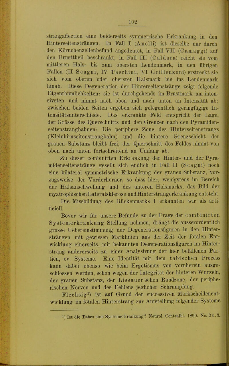 stvangaffection eiue beiderseits symmetrische Erkrankung in den Hinterseiteusträngen. In Fall I (Anelli) ist dieselbe nur durch den Körnchenzellenbefund angedeutet, in Fall VII (Camaggi) auf den Brusttheil beschränkt, in Fall III (Caldara) reicht sie vom mittleren Hals- bis zum obersten Lendenmark, in den übrigen Fällen (II Scagni, IV Taschini, VI Grillenzoni) erstreckt sie sich vom oberen oder obersten Halsmark bis ins Lendenmark hinab. Diese Degeneration der Hinterseitenstränge zeigt folgende Eigenthümlichkeiten: sie ist durchgehends im Brustmark am inten- sivsten und nimmt nach oben und nach unten an Intensität ab: zwischen beiden Seiten ergeben sich gelegentlich geringfügige In- tensitätsunterschiede. Das erkrankte Feld entspricht der Lage, der Grösse des Querschnitts und den Grenzen nach den Pyramiden- seitenstrangbahnen: Die periphere Zone des Hinterseitenstrangs (Kleinhirnseitenstrangbahn) und die hintere Grenzschicht der grauen Substanz bleibt frei, der Querschnitt des Feldes nimmt von oben nach unten fortschreitend an Umfang ab. Zu dieser combinirten Erkrankung der Hinter- und der Pyra- midenseitenstränge gesellt sich endlich in Fall JI (Scagni) noch eine bilateral symmetrische Erkrankung der grauen Substanz, vor- zugsweise der Vorderhörner, so dass hier, wenigstens im Bereich der Halsanschwellung und des unteren Halsmarks, das Bild der myatropliischen Lateralsklerose undHinterstrangerkrankung entsteht. Die Missbildung des Rückenmarks I erkannten wir als arti- ficiell. Bevor wir für unsere Befunde zu der Frage der combinirten Systenierkrankung Stellung nehmen, drängt die ausserordentlich grosse CJebereinstimmung der Degenerationsfiguren in den Hinter- strängen mit gewissen Marklinien aus der Zeit der fötalen Ent- wicklung einerseits, mit bekannten Degenerationsfiguren im Hinter- strang andererseits zu einer Analysirung der hier befallenen Par- tien, ev. Systeme. Eine Identität mit dem tabischen Process kann dabei ebenso wie beim Ergotismus von vornherein ausge- schlossen werden, schon wegen der Integrität der liinteren Wurzeln, der grauen Substanz, der Lissauer'schen Randzone, der periphe- rischen Nerven und des Fehlens jeglicher Schrumpfung. Flechsig^) ist auf Grund der successiven Markscheidenent- wicklung im fötalen Hinterstrang zur Aufstellung folgender Systeme 1) Ist die Tabes eine Systemerkrankung? Neurol. Centralbl. 1890. No. 2u. 3.