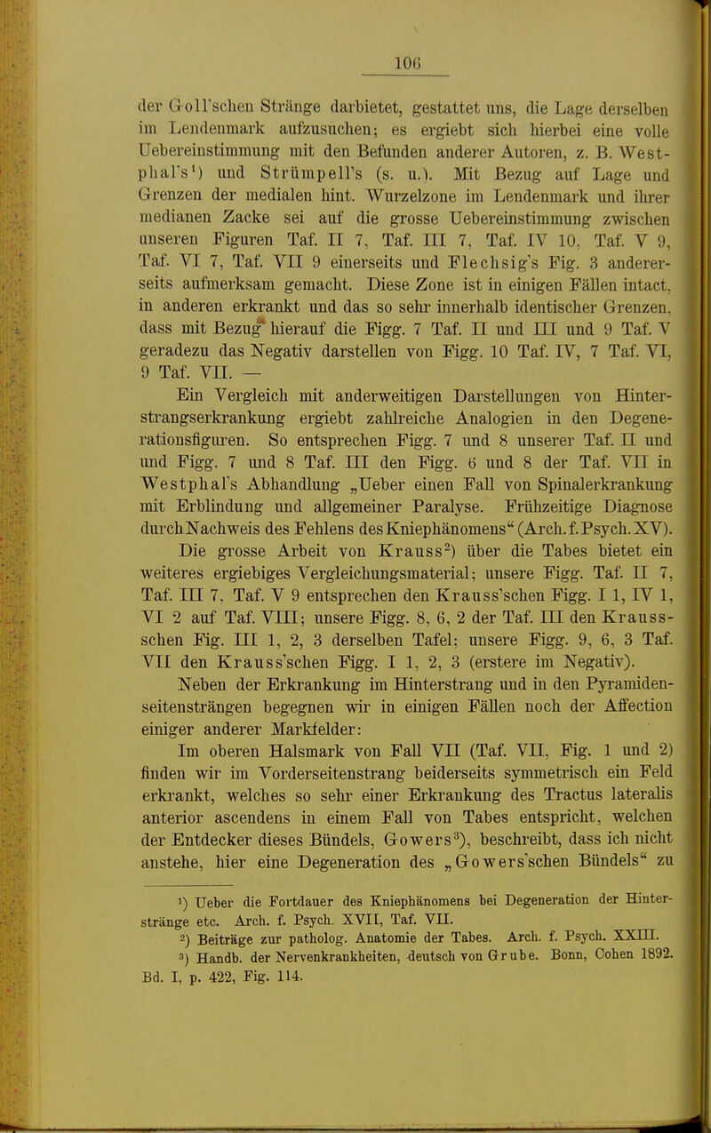 der GolFschen Stränge darbietet, gestattet uns, die Lage derselben im Lendenmark aufzusuchen; es ergiebt sich hierbei eine volle Uebereiustimmung mit den Befunden anderer Autoren, z. B. West- pharsM und StrümpelFs (s. u.). Mit Bezug auf Lage und Grenzen der medialen hint. Wurzelzone im Lendenmark und ihrer medianen Zacke sei auf die grosse Uebereinstimmung zwischen unseren Figuren Taf. II 7, Taf. III 7, Taf. IV 10, Taf. V 9, Taf. VI 7, Taf. VII 9 einerseits und Flechsigs Fig. 3 anderer- seits aufmei'ksam gemacht. Diese Zone ist in einigen Fällen intact. in anderen erkrankt und das so sehr innerhalb identischer Grenzen, dass mit Bezug hierauf die Figg. 7 Taf. II und III und 9 Taf. V geradezu das Negativ darstellen von Figg. 10 Taf. IV, 7 Taf. VI, 9 Taf. Vn. — Ein Vergleich mit anderweitigen Darstellungen von Hinter- strangserkrankung ergiebt zalilreiche Analogien in den Degene- rationsfiguren. So entsprechen Figg. 7 und 8 unserer Taf. II und und Figg. 7 und 8 Taf. III den Figg. 6 und 8 der Taf. Vn iu WestphaTs Abhandlung „Ueber einen Fall von Spinalerkrankung mit Erblindung und allgemeiner Paralyse. Frühzeitige Diagnose durchNachweis des Fehlens des Kniephänomens (Arch. f. Psych. XV). Die grosse Arbeit von Krauss-) über die Tabes bietet ein weiteres ergiebiges Vergleichungsmaterial; unsere Figg. Taf. II 7, Taf. m 7, Taf. V 9 entsprechen den Krauss'schen Figg. 11, IV 1, VI 2 auf Taf. VIII; unsere Figg. 8, 6, 2 der Taf. ni den Krauss- schen Fig. HI 1, 2, 3 derselben Tafel; unsere Figg. 9, 6, 3 Taf. VII den Kraussschen Figg. I 1, 2, 3 (erstere im Negativ). Neben der Erkrankung im Hinterstrang und in den Pyramiden- seitensträngen begegnen wir in einigen Fällen noch der Affection einiger anderer Markfelder: Im oberen Halsmark von FaU YJI (Taf. VH, Fig. 1 und 2) finden wir im Vorderseitenstrang beiderseits symmetrisch ein Feld erki-ankt, welches so sehr einer Erkrankung des Tractus lateralis anterior ascendens in einem FaU von Tabes entspricht, welchen der Entdecker dieses Bündels, Gowers^), beschreibt, dass ich nicht anstehe, hier eine Degeneration des „Gowers sehen Bündels zu 1) Ueber die Fortdauer des Kniephänomens bei Degeneration der Hinter- stränge etc. Arch. f. Psych. XVII, Taf. Vn. 2) Beiträge zur patholog. Anatomie der Tabes. Arch. f. Psych. XXm. 3) Handb. der Nervenkrankheiten, deutsch von Gr übe. Bonn, Cohen 1892. Bd. I, p. 422, Fig. 114.