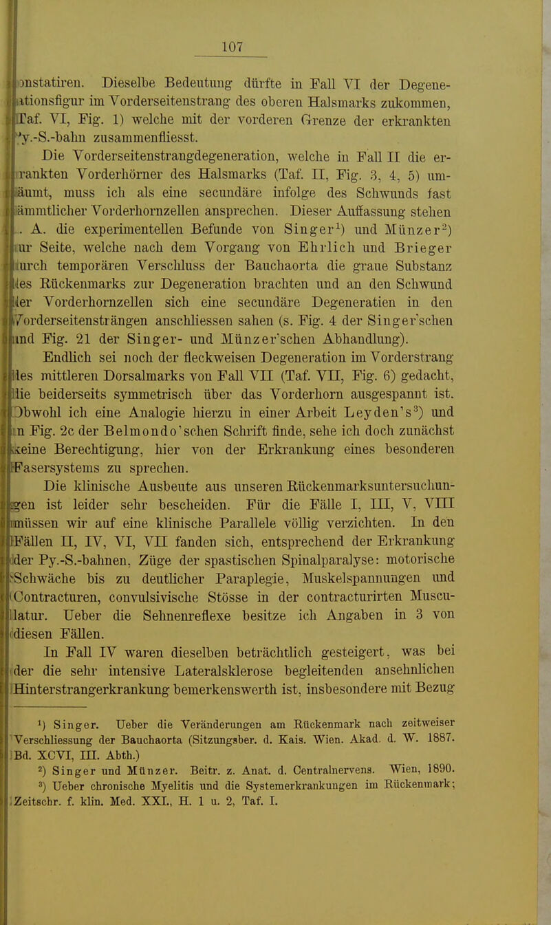 ^nstatii-eu. Dieselbe Bedeutung dürfte in Fall VI der Degene- itionsfigur im Vorderseiteustrang des oberen Halsmarks zukommen, Taf. VI, Fig. 1) welche mit der vorderen Grenze der erkrankten 'y.-S.-balin ziisammenfliesst. Die Vorderseitenstrangdegeneration, welche in Fall II die er- i'ankten Vorderhörner des Halsmarks (Taf. II, Fig. ,3, 4, 5) um- äumt, muss ich als eine secundäre infolge des Schwunds fast iimmtlicher Vorderhornzellen ansprechen. Dieser Auffassung stehen . A. die experimentellen Befunde von Singer^) und Münzer-) ur Seite, welche nach dem Vorgang von Ehrlich und Brieger iirch temporären Verscliluss der Bauchaorta die graue Substanz es Rückenmarks zur Degeneration brachten und an den Schwund er Vorderhornzellen sich eine secundäre Degeneratien in den ,'orderseitensträngen anschliessen sahen (s. Fig. 4 der Singer sehen ind Fig. 21 der Singer- und Münzer'schen Abhandlung). Endlich sei noch der fleckweisen Degeneration im Vorderstrang les mittleren Dorsalmarks von Fall VII (Taf. VII, Fig. 6) gedacht, lie beiderseits symmetrisch über das Vorderhorn ausgespannt ist. )bwohl ich eine Analogie hierzu in einer Arbeit Leyden's^) und n Fig. 2c der Belmondo'schen Schrift finde, sehe ich doch zunächst <:eiiie Berechtigung, hier von der Erkrankung eines besonderen Fasersystems zu sprechen. Die klinische Ausbeute aus unseren Rückenmarksuntersuchun- -ren ist leider sehr bescheiden. Für die Fälle I, III, V, VHI müssen wir auf eine klinische Parallele völlig verzichten. In den Fällen II, IV, VI, VII fanden sich, entsprechend der Erkrankung der Py.-S.-bahnen, Züge der spastischen Spinalparalyse: motorische Schwäche bis zu deutlicher Paraplegie, Muskelspannungen und ('ontracturen, convulsivische Stösse in der contracturirten Muscu- latui\ Ueber die Sehnenreflexe besitze ich Angaben in 3 von diesen Fällen. In Fall IV waren dieselben beträchtlich gesteigert, was bei der die sehr intensive Lateralsklerose begleitenden ansehnlichen Hinterstrangerkrankung bemerkenswerth ist, insbesondere mit Bezug ^) Singer. Ueber die Veränderungen am Rückenmark nach zeitweiser Verschliessung der Bauchaorta (Sitzungsber. d. Kais. Wien. Akad. d. W. 1887. Bd. XCVI, in. Abth.) 2) Singer und Münzer. Beitr. z. Anat. d. Centralnervens. Wien, 1890. 3) Ueber chronische Myelitis und die Systemerkrankungen im Rückenmark; Zeitschr. f. klin. Med. XXI., H. 1 u. 2, Taf. 1.