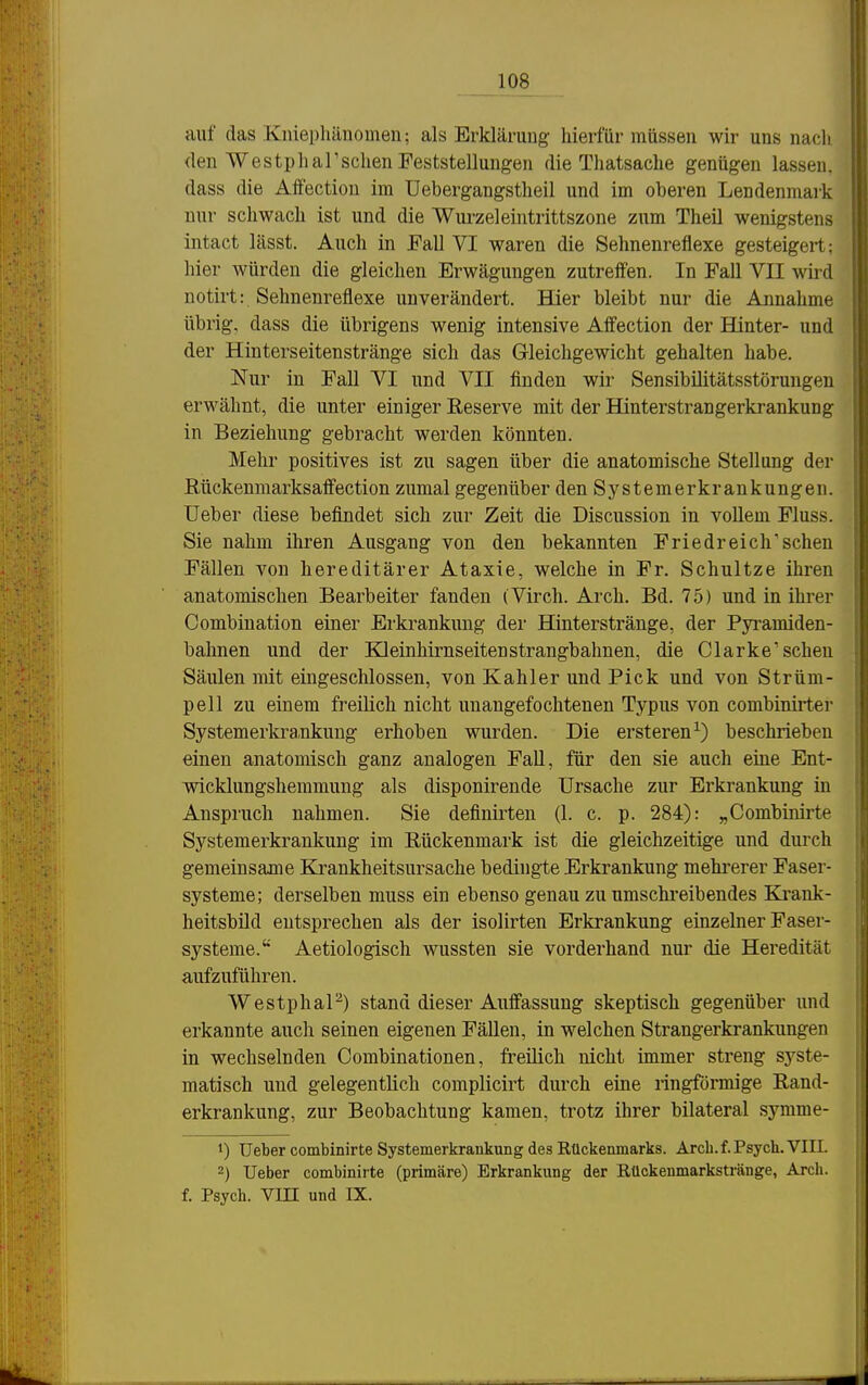 auf das Kniephäuomeii; als Erklärung hierfür müssen wir uns nach <len Westpharschen Feststellungen die Thatsache genügen lassen, dass die Affectiou im üebergangstheil und im oberen Lendenmark nur schwach ist und die Wurzeleintrittszone zum Theü wenigstens intact lässt. Auch in Fall VI waren die Sehnenreflexe gesteigert; hier würden die gleichen Erwägungen zutreffen. In Fall VII wird notirt: Sehnenreflexe unverändert. Hier bleibt nur die Annahme übrig, dass die übrigens wenig intensive Affection der Hinter- und der Hinterseitenstränge sich das Gleichgewicht gehalten habe. Nur in Fall VI und VII finden wir Sensibilitätsstörungen erwähnt, die unter einiger Reserve mit der Hinterstrangerkrankung in Beziehung gebracht werden könnten. Mehr positives ist zu sagen über die anatomische Stellung der ßückenmarksaifection zumal gegenüber den Systemerkrankungen. Ueber diese befindet sich zur Zeit die Discussion in vollem Fluss. Sie nahm ihren Ausgang von den bekannten Friedreich'sehen Fällen von hereditärer Ataxie, welche in Fr. Schultze ihren anatomischen Bearbeiter fanden (Virch. Arch. Bd. 75) und in ihrer Combination einer Erkrankung der Hinterstränge, der Pyi-amiden- bahnen und der Kleinhirnseitenstrangbahnen, die Clarke'sehen Säulen mit eingeschlossen, von Kahler und Pick und von Strüm- pell zu einem freilich nicht unangefochtenen Typus von combinirter Systemerkra,nkung erhoben wurden. Die ersteren^) beschrieben einen anatomisch ganz analogen Fall, für den sie auch eine Ent- wicklungshemmung als disponirende Ursache zur Erkrankung in Anspruch nahmen. Sie definirten (1. c. p. 284): „Combinirte Systemerkrankung im Rückenmark ist die gleichzeitige und durch gemeinsame Krankheitsursache bedingte Erkrankung mehrerer Faser- systeme; derselben muss ein ebenso genau zu nmschi'eibendes Ki-ank- heitsbild entsprechen als der isolirten Erkrankung einzelner Faser- systeme. Aetiologisch wussten sie vorderhand nur die Heredität aufzuführen. WestphaP) stand dieser Auffassung skeptisch gegenüber und erkannte auch seinen eigenen Fällen, in welchen Strangerkrankungen in wechselnden Combinationen, freilich nicht immer streng sj^ste- matisch und gelegentlich complicirt durch eine ringförmige Rand- erkrankung, zur Beobachtung kamen, ti'otz ihrer bilateral symme- 1) Ueber combinirte Systemerkrankung des Rückenmarks. Arch. f. Psych. VIII. 2) Ueber combinirte (primäre) Erkrankung der Rückenmarkstränge, Arch. f. Psych. Vin und IX.