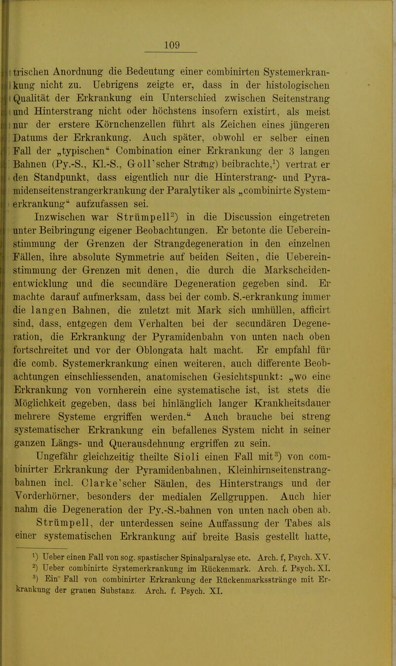 t trisclien Anordnung die Bedeutung einer combinirten Systemerkran- Ikung nicht zu. Uebrigens zeigte er, dass in der histologischen (Qualität der Erkrankung ein Unterschied zwischen Seitenstrang lond Hinterstrang nicht oder höchstens insofern existirt, als meist inur der erstere Körnchenzellen führt als Zeichen eines jüngeren Datums der Erkrankung. Auch später, obwohl er selber einen FaU der „typischen Combination einer Erkrankung der 3 langen Bahnen (Py.-S., EQ.-S., Goir scher Strä!ng) beibrachte/) vertrat er ' den Standpunkt, dass eigentlich nur die Hinterstrang- und Pyra- midenseitenstrangerkrankung der Paralytiker als „combinirte System- I erkrankung aufzufassen sei. Inzwischen war Strümpell-) in die Discussion eingetreten unter Beibringung eigener Beobachtungen. Er betonte die Ueberein- stimmung der Grenzen der Strangdegeneration in den einzelnen Fällen, ihre absolute Symmetrie auf beiden Seiten, die Ueberein- stimmuug der Grenzen mit denen, die durch die Markscheiden- entwicklung und die secundäre Degeneration gegeben sind. Er machte darauf aufmerksam, dass bei der comb. S.-erkrankuug immer die langen Bahnen, die zuletzt mit Mark sich umhüllen, afficirt sind, dass, entgegen dem Verhalten bei der secundären Degene- ration, die Erkrankung der Pyramidenbahn von unten nach oben fortschreitet und vor der Oblongata halt macht. Er empfahl für die comb. Systemerkrankung einen weiteren, auch dilferente Beob- achtungen einschliessenden, anatomischen Gesichtspunkt: „wo eine Erkrankung von vornherein eine systematische ist, ist stets die Möglichkeit gegeben, dass bei hinlänglich langer Ej-anklieitsdauer mehrere Systeme ergriffen werden. Auch brauche bei streng systematischer Erkrankung ein befallenes System nicht in seiner ganzen Längs- und Querausdehnung ergriffen zu sein. Ungefähr gleichzeitig theilte Sioli einen Fall mit^) von com- bmirter Erkrankung der Pyramidenbahnen, Kleinhimseitenstrang- bahnen incl. Clarke'scher Säulen, des Hinterstrangs und der Vorderhörner, besonders der medialen Zellgruppen. Auch hier nahm die Degeneration der Py.-S.-bahnen von unten nach oben ab. Strümpell, der unterdessen seine Auffassung der Tabes als einer systematischen Erkrankung aiif breite Basis gestellt hatte, Ueber einen Fall von sog. spastischer Spinalparalyse etc. Arch. f, Psych. XV. ^) Ueber combinirte Systemerkrankung im Rückenmark. Arch. f. Psych. XL ^) Ein Fall von combinirter Erkrankung der Rückenmarksstränge mit Er- krankung der grauen Substanz. Arch. f. Psych. XI.