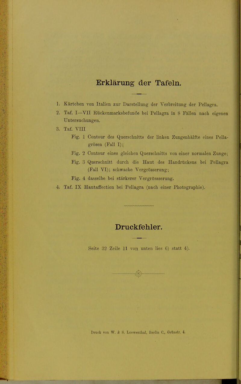 Erklärung der Tafeln. 1. Kärtchen von Italien zur Darstellung der Verbreitung der Pellagra. 2. Taf. I—Vn Rückenmarksbefunde bei Pellagra in 8 Fällen nach eigenen Untersuchungen. 3. Taf. Vin Fig. 1 Contour des Querschnitts der linken Zungenhälfte eines Pella- grösen (Fall I); Fig. 2 Contour eines gleichen Querschnitts von einer normalen Zunge; Fig. 3 Querschnitt durch die Haut des Handrückens bei Pellagra (Fall VI); schwache Vergrösserung; Fig. 4 dasselbe bei stärkerer Vergrössserung. 4. Taf. IX Hautaffection bei Pellagra (nach einer Photographie). Druckfehler. Seite 32 Zeile 11 von xmten lies 6) statt 4). €)• Rnict von W. & S. Loewenlhal, Berlin C., Orllnstr. 4.