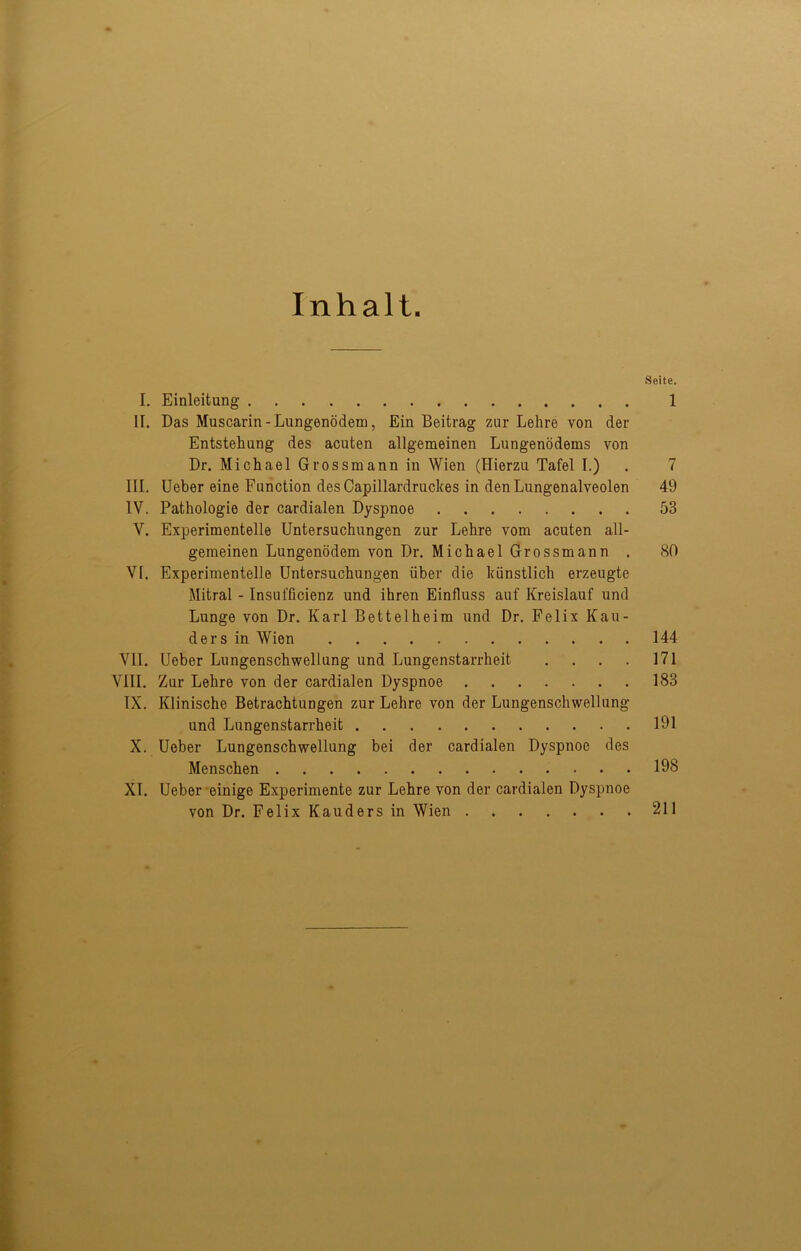 Inhalt. Seite. I. Einleitung 1 II. Das Muscarin-Lungenödem, Ein Beitrag zur Lehre von der Entstehung des acuten allgemeinen Lungenödems von Dr. Michael Grossmann in Wien (Hierzu Tafel I.) . 7 III. lieber eine Function des Capillardruckes in den Lungenalveolen 49 IV. Pathologie der cardialen Dyspnoe 53 V. Experimentelle Untersuchungen zur Lehre vom acuten all- gemeinen Lungenödem von Dr. Michael Grossmann . 80 VI. Experimentelle Untersuchungen über die künstlich erzeugte Mitral - Insufficienz und ihren Einfluss auf Kreislauf und Lunge von Dr. Karl Bettelheim und Dr. Felix Kan- ders in Wien 144 VII. Ueber Lungenschwellung und Lungenstarrheit . . . . 171 VIII. Zur Lehre von der cardialen Dyspnoe 183 IX. Klinische Betrachtungen zur Lehre von der Lungenschwellung und Lungenstarrheit 191 X. Ueber Lungenschwellung bei der cardialen Dyspnoe des Menschen 198 XI. Ueber einige Experimente zur Lehre von der cardialen Dyspnoe von Dr. Felix Kauders in Wien 211