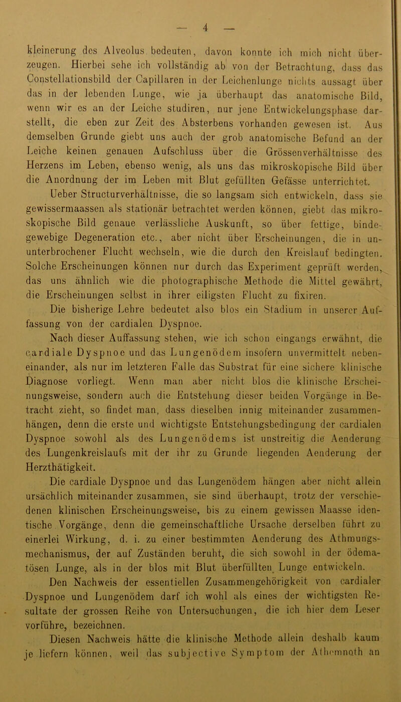 kleinerung des Alveolus bedeuten, davon konnte ich mich nicht über- zeugen. Hierbei sehe ich vollständig ab von der Betrachtung, dass das Constellationsbild der Capillaren in der Leichenlunge nichts aussagt über das in der lebenden Lunge, wie ja überhaupt das anatomische Bild, wenn wir es an der Leiche studiren, nur jene Entwickelungsphase dar- stellt, die eben zur Zeit des Absterbens vorhanden gewesen ist, Aus demselben Grunde giebt uns auch der grob anatomische Befund an der Leiche keinen genauen Aufschluss über die Grössen Verhältnisse des Herzens im Leben, ebenso wenig, als uns das mikroskopische Bild über die Anordnung der im Leben mit Blut gefüllten Gefässe unterrichtet. Ueber Structurverhältnisse, die so langsam sich entwickeln, dass sie gewissermaassen als stationär betrachtet werden können, giebt das mikro- skopische Bild genaue verlässliche Auskunft, so über fettige, binde- gewebige Degeneration etc., aber nicht über Er-scheinungen, die in un- unterbrochener Flucht wechseln, wie die durch den Kreislauf bedingten. Solche Erscheinungen können nur durch das Experiment geprüft werden, das uns ähnlich wie die photographische Methode die Mittel gewährt, die Erscheinungen selbst in ihrer eiligsten Flucht zu fixiren. Die bisherige Lehre bedeutet also blos ein Stadium in unserer Auf- fassung von der cardialen Dyspnoe. Nach dieser Aulfassung stehen, wie ich schon eingangs erwähnt, die cardiale Dyspnoe und das Lungenödem insofern unvermittelt neben- einander, als nur im letzteren Falle das Substrat für eine sichere klinische Diagnose vorliegt. Wenn man aber nicht blos die klinische Erschei- nungsweise, sondern auch die Entstehung dieser beiden Vorgänge in. Be- tracht zieht, so findet man, dass dieselben innig miteinander Zusammen- hängen, denn die erste und wichtigste Entstehungsbedingung der cardialen Dyspnoe sowohl als des Lungenödems ist unstreitig die Aenderung des Lungenkreislaufs mit der ihr zu Grunde liegenden Aenderung der Herzthätigkeit. Die cardiale Dyspnoe und das Lungenödem hängen aber nicht allein ursächlich miteinander zusammen, sie sind überhaupt, trotz der verschie- denen klinischen Erscheinungsweise, bis zu einem gewissen Maasse iden- tische Vorgänge, denn die gemeinschaftliche Ursache derselben führt zu einerlei Wirkung, d. i. zu einer bestimmten Aenderung des Athmungs- mechanismus, der auf Zuständen beruht, die sich sowohl in der ödema- tösen Lunge, als in der blos mit Blut überfüllten Lunge entwickeln. Den Nachweis der essentiellen Zusammengehörigkeit von cardialer Dyspnoe und Lungenödem darf ich wohl als eines der wichtigsten Re- sultate der grossen Reihe von Untersuchungen, die ich hier dem Leser vorführe, bezeichnen. Diesen Nachweis hätte die klinische Methode allein deshalb kaum je liefern können, weil das subjective Symptom der AllHunnoth an