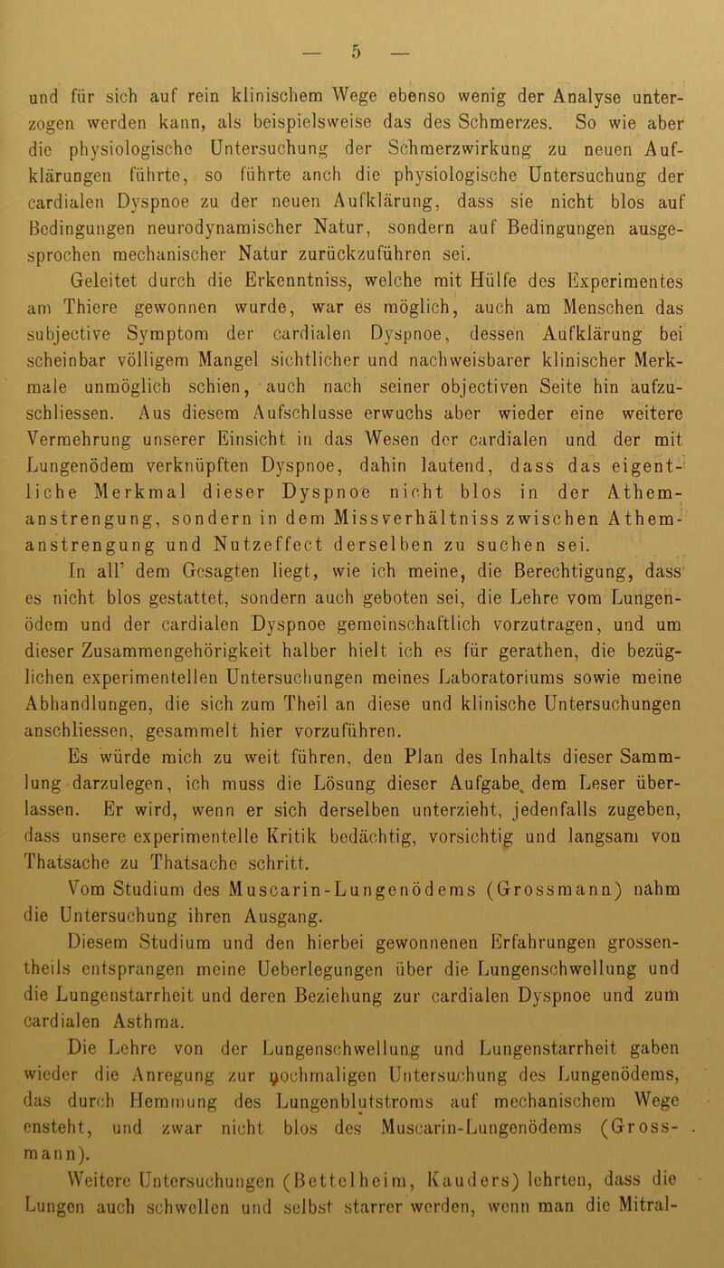 und für sich auf rein klinischem Wege ebenso wenig der Analyse unter- zogen werden kann, als beispielsweise das des Schmerzes. So wie aber die physiologische Untersuchung der Schmerzwirkung zu neuen Auf- klärungen führte, so führte anch die physiologische Untersuchung der cardialen Dyspnoe zu der neuen Aufklärung, dass sie nicht blos auf Bedingungen neurodynamischer Natur, sondern auf Bedingungen ausge- sprochen mechanischer Natur zurückzuführen sei. Geleitet durch die Erkenntniss, welche mit Hülfe des Experimentes am Thiere gewonnen wurde, war es möglich, auch am Menschen das subjective Symptom der cardialen Dyspnoe, dessen Aufklärung bei scheinbar völligem Mangel sichtlicher und nachweisbarer klinischer Merk- male unmöglich schien, auch nach seiner objectiven Seite hin aufzu- schliessen. Aus diesem Aufschlüsse erwuchs aber wieder eine weitere Vermehrung unserer Einsicht in das Wesen der cardialen und der mit Lungenödem verknüpften Dyspnoe, dahin lautend, dass das eigent- liche Merkmal dieser Dyspnoe nicht blos in der Athem- anstrengung, sondern in dem Missverhältniss zwischen Athem- anstrengung und Nutzeffect derselben zu suchen sei. In all’ dem Gesagten liegt, wie ich meine, die Berechtigung, dass es nicht blos gestattet, sondern auch geboten sei, die Lehre vom Lungen- ödem und der cardialen Dyspnoe gemeinschaftlich vorzutragen, und um dieser Zusammengehörigkeit halber hielt ich es für gerathen, die bezüg- lichen experimentellen Untersuchungen meines Laboratoriums sowie meine Abhandlungen, die sich zum Theil an diese und klinische Untersuchungen anschliessen, gesammelt hier vorzuführen. Es würde mich zu weit führen, den Plan des Inhalts dieser Samm- lung darzulegen, ich muss die Lösung dieser Aufgabe, dem Leser über- lassen. Er wird, wenn er sich derselben unterzieht, jedenfalls zugeben, dass unsere experimentelle Kritik bedächtig, vorsichtig und langsam von Thatsache zu Thatsache schritt. Vom Studium des Muscarin-Lungenödems (Grossmann) nahm die Untersuchung ihren Ausgang. Diesem Studium und den hierbei gewonnenen Erfahrungen grossen- theils entsprangen meine Ueberlegungen über die Lungenschwellung und die Lungenstarrheit und deren Beziehung zur cardialen Dyspnoe und zum cardialen Asthma. Die Lehre von der Lungenschweiluag und Lungenstarrheit gaben wieder die Anregung zur nochmaligen Untersnehung des Lungenödems, das durch Hemmung des Lungenblutstroms auf mechanischem Wege ensteht, und zwar nicht blos des Muscarin-Lungenödems (Gross- mann). Weitere Untersuchungen (Bettelheim, Kauders) lehrten, dass die Lungen auch schwellen und selbst starrer werden, wenn man die Mitral-