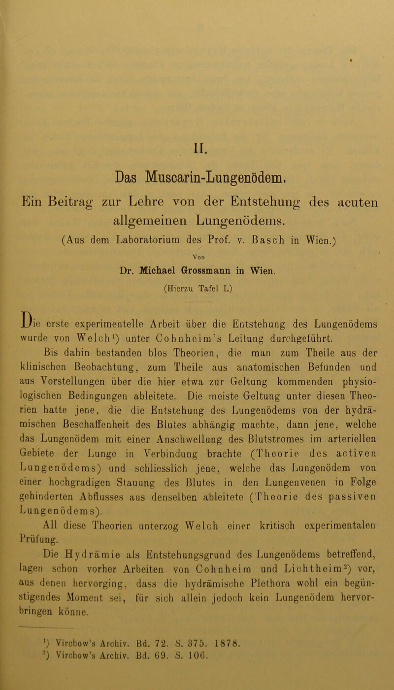 Das Muscarin-Lungenödem. Ein Beitrag zur Lehre von der Entstehung des acuten allgemeinen Lungenödems. (Aus dem Laboratorium des Prof. v. Basch in Wien.) Von Dr. Michael Grossmann in Wien. (Hierzu Tafel I.) Die erste experimentelle Arbeit über die Entstehung des Lungenödems wurde von Welch^) unter Cohnheim’s Leitung durchgeführt. Bis dahin bestanden blos Theorien, die man zum Theile aus der klinischen Beobachtung, zum Theile aus anatomischen Befunden und aus Vorstellungen über die hier etwa zur Geltung kommenden physio- logischen Bedingungen ableitete. Die meiste Geltung unter diesen Theo- rien hatte jene, die die Entstehung des Lungenödems von der hydrä- mischen Beschaffenheit des Blutes abhängig machte, dann jene, welche das Lungenödem mit einer Anschwellung des Blutstromes im arteriellen Gebiete der Lunge in Verbindung brachte (Theorie des activen Lungenödems) und schliesslich jene, welche das Lungenödem von einer hochgradigen Stauung des Blutes in den Lungenvenen in Folge gehinderten Abflusses aus denselben ableitete (Theorie des passiven Lungenödems). All diese Theorien unterzog Welch einer kritisch experimentalen Prüfung. Die Hydrämie als Entstehungsgrund des Lungenödems betreffend, lagen schon vorher Arbeiten von Cohn heim und Licht heim-) vor, aus denen hervorging, dass die hydrämische Plethora wohl ein begün- stigendes Moment sei, für sich allein jedoch kein Lungenödem hervor- bringen könne. ') Vircbow’s Archiv. Bd. 72. S. 375. 1878. ‘^) Virchow’s Archiv. Bd. 69. S. 106.