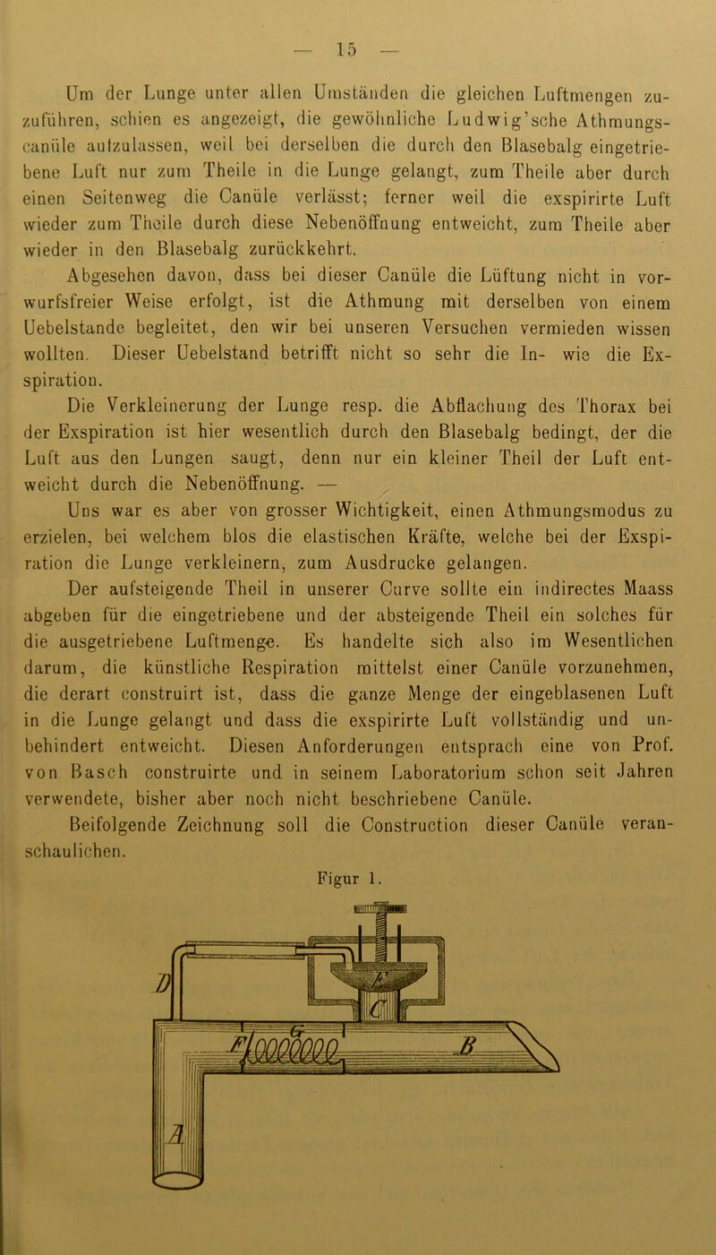 Um der Lunge unter allen Umständen die gleichen Luftmengen zu- zufüliren, schien es angezeigt, die gewöhnliche Ludwig’sche Athmungs- canüle autzulassen, weil bei derselben die durch den Blasebalg eingetrie- bene Luft nur zum Theile in die Lunge gelangt, zum Theile aber durch einen Seitenweg die Canüle verlässt; ferner weil die exspirirte Luft wieder zum Theile durch diese Nebenöffnung entweicht, zum Theile aber wieder in den Blasebalg zurückkehrt. Abgesehen davon, dass bei dieser Canüle die Lüftung nicht in vor- wurfsfreier Weise erfolgt, ist die Athmung mit derselben von einem Uebelstandc begleitet, den wir bei unseren Versuchen vermieden wissen wollten. Dieser üebelstand betrifft nicht so sehr die In- wie die Ex- spiration. Die Verkleinerung der Lunge resp. die Abflachung des Thorax bei der Exspiration ist hier wesentlich durch den Blasebalg bedingt, der die Luft aus den Lungen saugt, denn nur ein kleiner Theil der Luft ent- weicht durch die Nebenöffnung. — Uns war es aber von grosser Wichtigkeit, einen Athmungsmodus zu erzielen, bei welchem blos die elastischen Kräfte, welche bei der Exspi- ration die Lunge verkleinern, zum Ausdrucke gelangen. Der aufsteigende Theil in unserer Curve sollte ein indirectes Maass abgeben für die eingetriebene und der absteigende Theil ein solches für die ausgetriebene Luftmeng«. Es handelte sich also im Wesentlichen darum, die künstliche Respiration mittelst einer Canüle vorzunehmen, die derart construirt ist, dass die ganze Menge der eingeblasenen Luft in die Lunge gelangt und dass die exspirirte Luft vollständig und un- behindert entweicht. Diesen Anforderungen entsprach eine von Prof, von Basch construirte und in seinem Laboratorium schon seit Jahren verwendete, bisher aber noch nicht beschriebene Canüle. Beifolgende Zeichnung soll die Construction dieser Canüle veran- schaulichen. Figur 1.