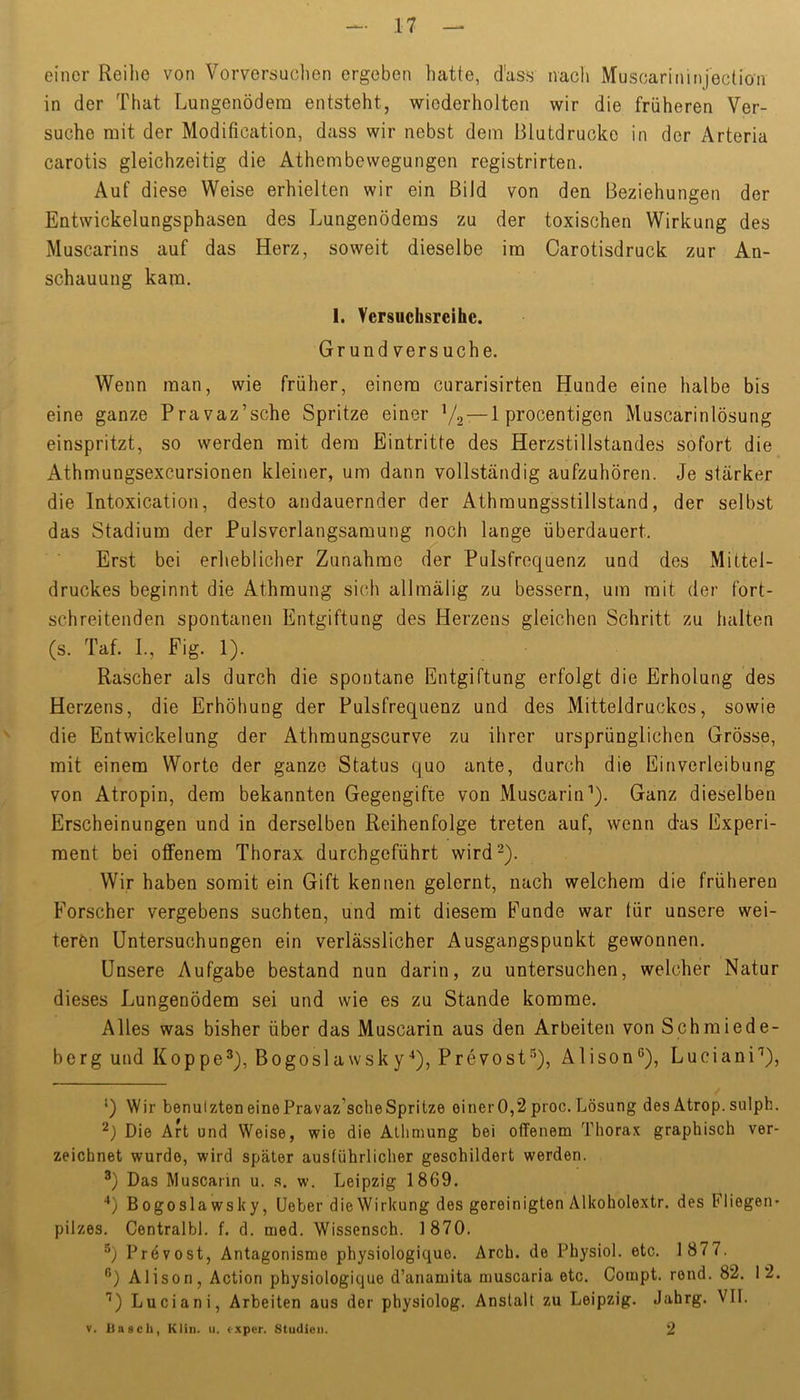 einer Reihe von Vorversuclien ergeben hatte, d'ass nacli Muscarininjection in der That Lungenödem entsteht, wiederholten wir die früheren Ver- suche mit der Modification, dass wir nebst dem Blutdrucke in der Arteria carotis gleichzeitig die Athembewegungen registrirten. Auf diese Weise erhielten wir ein Bild von den Beziehungen der Entwickelungsphasen des Lungenödems zu der toxischen Wirkung des Muscarins auf das Herz, soweit dieselbe im Carotisdruck zur An- schauung kam. 1. Versuchsreihe. Grund versuche. Wenn man, wie früher, einem curarisirten Hunde eine halbe bis eine ganze Pravaz’sche Spritze einer V2~l P^ocentigen Muscarinlösung einspritzt, so werden mit dem Eintritte des Herzstillstandes sofort die Athmungsexcursionen kleiner, um dann vollständig aufzuhören. Je stärker die Intoxication, desto andauernder der Athmungsstillstand, der selbst das Stadium der Pulsverlangsamung noch lange überdauert. Erst bei erheblicher Zunahme der Pulsfrequenz und des Mittel- druckes beginnt die Athmung sich allmälig zu bessern, um mit der fort- schreitenden spontanen Entgiftung des Herzens gleichen Schritt zu halten (s. Taf. L, Fig. 1). Rascher als durch die spontane Entgiftung erfolgt die Erholung des Herzens, die Erhöhung der Pulsfrequenz und des Mitteldruckes, sowie die Entwickelung der Athmungscurve zu ihrer ursprünglichen Grösse, mit einem Worte der ganze Status quo ante, durch die Einverleibung von Atropin, dem bekannten Gegengifte von Muscarin''). Ganz dieselben Erscheinungen und in derselben Reihenfolge treten auf, wenn das Experi- ment bei offenem Thorax durchgeführt wird^). Wir haben somit ein Gift kennen gelernt, nach welchem die früheren Forscher vergebens suchten, und mit diesem Funde war für unsere wei- teren Untersuchungen ein verlässlicher Ausgangspunkt gewonnen. Unsere Aufgabe bestand nun darin, zu untersuchen, welcher Natur dieses Lungenödem sei und wie es zu Stande komme. Alles was bisher über das Muscarin aus den Arbeiten von Schmiede- berg und Koppe®), Bogoslawsky•*), Prevost®), Alison®), Luciani'), ') Wir benutzten eine Pravaz’scheSpritze einer0,2 proc. Lösung des Atrop. sulph. Die Art und Weise, wie die Allimung bei offenem Thorax graphisch ver- zeichnet wurde, wird später ausführlicher geschildert werden. ®) Das Muscaiin u. s. w. Leipzig 1869. “*) Bogosla wsky, Ueber die Wirkung des gereinigten Alkoholextr. des Fliegen' pilzes. Centralbl. f. d. med. Wissensch. 1870. Prevost, Antagonisme physiologique. Arch. de Physiol. etc. 1 877. **) Alison, Action physiologique d’anamita muscaria etc. Compt. rend. 82. 12. ^) Luciani, Arbeiten aus der physiolog. Anstalt zu Leipzig. Jahrg. VII. V. liasch, Klin. u. exper. Studien. 2